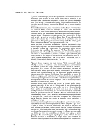 14
Trata-se de “uma multidão” de salvos.
“Quando Cristo ressurgiu, trouxe do sepulcro uma multidão de cativos. O
terremoto, por ocasião de Sua morte, abrira-lhes o sepulcro e, ao
ressuscitar Ele, ressurgiram juntamente. Eram os que haviam colaborado
com Deus, e que à custa da própria vida tinham dado testemunho da
verdade. Agora deviam ser testemunhas dAquele que os ressuscitara dos
mortos.
Durante Seu ministério, Jesus ressuscitara mortos. Fizera reviver o filho
da viúva de Naim, a filha do principal, e Lázaro. Estes não foram
revestidos de imortalidade. Ressurgidos, estavam ainda sujeitos à morte.
Aqueles, porém, que ressurgiram por ocasião da ressurreição de Cristo,
saíram para a vida eterna. Ascenderam com Ele, como troféus de Sua
vitória sobre a morte e o sepulcro. Estes, disse Cristo, não mais são
cativos de Satanás. Eu os redimi. Trouxe-os da sepultura como as
primícias de Meu poder, para estarem comigo onde Eu estiver, para
nunca mais verem a morte nem experimentarem a dor.
Esses entraram na cidade e apareceram a muitos, declarando: Cristo
ressurgiu dos mortos, e nós ressurgimos com Ele. Assim foi imortalizada
a sagrada verdade da ressurreição. Os ressurgidos santos deram
testemunho da veracidade das palavras: "Os Teus falecidos viverão;
juntamente com o Meu cadáver eles se levantarão." Sua ressurreição era
um símile do cumprimento da profecia: "Acordai, e gritai jubilando, vós
que habitais no pó; porque o teu orvalho é um orvalho de ervas; e a
Terra dará de si os defuntos." Isa. 26:19, Versão Trinitariana.” WHITE,
Ellen G., O Desejado de Todas as Nações, Pág:786.
"Quando Jesus, suspenso na cruz, clamou: "Está consumado" (João
19:30), as pedras se partiram, a terra tremeu e algumas das sepulturas
se abriram. Quando Ele surgiu, vitorioso sobre a morte e o túmulo,
enquanto a terra vacilava e a glória do Céu resplandecia em redor do
local sagrado, muitos dos justos mortos, obedientes à Sua chamada,
saíram como testemunhas de que Ele ressurgira. Aqueles favorecidos
santos ressurgidos saíram glorificados. Eram escolhidos e santos de
todos os tempos, desde a criação até os dias de Cristo. Assim, enquanto
os líderes judeus procuravam esconder o fato da ressurreição de Cristo,
Deus preferiu suscitar do túmulo, um grupo a fim de testificar que Jesus
ressuscitara e declarar Sua glória.
Aqueles ressuscitados diferiam na estatura e formas, tendo, alguns,
aspecto mais nobre do que outros. Fui informada de que os habitantes da
Terra têm estado a degenerar-se, a perder sua força e beleza. Satanás
tem o poder da enfermidade e da morte, e em cada era os efeitos da
maldição têm sido mais visíveis, e o poder de Satanás mais claramente
visto. Os que viveram nos dias de Noé e Abraão pareciam-se com os
anjos na forma, beleza e força. Mas cada geração subseqüente tem estado
a ficar mais fraca e mais sujeita à doença, e sua vida tem sido de mais
curta duração. Satanás tem estado a aprender como prejudicar e
enfraquecer a raça.
Aqueles que saíram após a ressurreição de Jesus, apareceram a muitos,
contando-lhes que o sacrifício pelo homem estava completo, e que Jesus,
a quem os judeus crucificaram, ressuscitara dos mortos; e, em prova de
suas palavras, declaravam: "Ressuscitamos com Ele." Davam testemunho
de que fora pelo Seu grande poder que tinham sido chamados de suas
sepulturas. Apesar dos boatos mentirosos que circularam, a ressurreição
de Cristo não pôde ser escondida por Satanás, seus anjos, ou pelos
principais dos sacerdotes; pois aquele grupo santo, retirado de seus
túmulos, espalhou a maravilhosa e alegre nova; Jesus também Se
mostrou aos discípulos tristes e com coração despedaçado, afugentando-
 