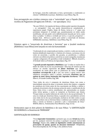 140
de hereges, eram-lhe confiscados os bens, aprisionados e condenados as
chamas”. GONZALEZ, Lourenço, Babilônia e suas Filhas, Pág. 18.
.
Essa perseguição aos cristãos começou com a “autoridade” que o Papado (Besta)
recebeu do Paganismo (Dragão) em 538 d.C. – ver apocalipse. 13.2.
“No ano 538 d.C., foi expulso de Roma o último poder opositor do papado
– os ostrogodos”. Com sua queda desenvolveu-se notadamente a
supremacia papal. Virgílio, bispo de Roma, torna-se o 1° papa com
jurisdição temporal. A verdade que, paulatinamente já vinha sendo
modificada, sob este poder seria definitivamente lançada por terra, como
disse o profeta: “e deitou a verdade por terra, e o que fez, prosperou”. –
Daniel. 8.12. Abriu-se a porta para entrar a enxurrada de heresias.
GONZALEZ, Lourenço, Babilônia e suas Filhas, Pág. 18.
Vejamos agora a “enxurrada de doutrinas e heresias” que a Jezabel moderna
(Babilônia e suas filhas) tem lançada no seio da humanidade:
“A adoração do sol, comprovada por Justino, o mártir, o culto aos mortos, o
batismo falsificado (aspersão) e o batismo de crianças, a presença viva de
cristo na eucaristia, o perdão dos pecados, as penitências, o celibato
clerical e um dilúvio de práticas contrárias ao santo evangelho, inundaram
a igreja e afogavam a fé apostólica cristã verdadeira”. MELLO, Araceli S.,
A Verdade Sobre as Profecias do Apocalipse, Pág. 147
“O grande pecado imputado a Babilônia é que "a todas as nações deu a
beber do vinho da ira da sua prostituição". Esta taça de veneno que ela
oferece ao mundo representa as falsas doutrinas que aceitou,
resultantes da união ilícita com os poderosos da Terra. A amizade
mundana corrompe-lhe a fé, e por seu turno a igreja exerce uma
influência corruptora sobre o mundo, ensinando doutrinas que se
opõem às mais claras instruções das Sagradas Escrituras.” WHITE,
Ellen G., O Grande Conflito, Pág. 388.
“Esse vinho do erro é composto de doutrinas falsas, tais como a
imortalidade natural da alma, o tormento eterno dos ímpios, a negação
da existência de Cristo antes de Seu nascimento em Belém, a defesa e
exaltação do primeiro dia da semana acima do santo e santificado dia de
Deus. Estes erros e outros semelhantes são apresentados ao mundo
pelas várias igrejas, e assim se cumprem as Escrituras que dizem:
'Porque todas as nações beberam do vinho da ira da sua prostituição.' É
uma ira criada por doutrinas falsas, e quando reis e presidentes sorvem
esse vinho da ira da sua prostituição, enchem-se de ódio contra os que
não concordam com as heresias falsas e satânicas que exaltam o sábado
falso, e levam os homens a pisarem a pés o monumento de Deus.”
WHITE, Ellen G., Testemunhos Para Ministros, Pags. 61-62.
Destacamos aqui os dois pilares de Babilônia e de suas Filhas: "a SANTIFICAÇÃO
DO DOMINGO e a Doutrina da TRINDADE"
SANTIFICAÇÃO DO DOMINGO
“Foi o imperador Constantino o primeiro que, no ano 321(d c) proibiu,
por lei, qualquer exercício da justiça e qualquer ocupação manual no
domingo. Depois dele, todas as legislações cristãs sancionaram as
prescrições da igreja, quanto ao descanso dominical”. PESQUISAS,
Nova Enciclopédia de, Vol. IV Pág. 1 262. (Editora Fase)
 