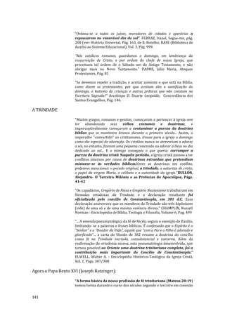 141
“Ordena-se a todos os juízes, moradores de cidades e operários a
repousarem no venerável dia do sol”. FERRAZ, Itanel, Segue-me, pág.
200 (ver: História Universal, Pág. 163, de R. Botelho; BASE (Biblioteca de
Auxilio ao Sistema Educacional), Vol. 3, Pág. 999.
"Nós católicos romanos, guardamos o domingo, em lembrança da
ressurreição de Cristo, e por ordem do chefe de nossa Igreja, que
preceituou tal ordem de o Sábado ser do Antigo Testamento, e não
obrigar mais no Novo Testamento." PADRE, Júlio Maria, Ataques
Protestantes, Pág. 81
“Se devemos repelir a tradição, e aceitar somente o que está na Bíblia,
como dizem os protestantes, por que aceitam eles a santificação do
domingo, o batismo de crianças e outras práticas que não constam na
Escritura Sagrada?” Arcebispo D. Duarte Leopoldo, Concordância dos
Santos Evangelhos, Pág. 146.
A TRINDADE
"Muitos gregos, romanos e gentios, começaram a pertencer à igreja sem
ter abandonado seus velhos costumes e doutrinas, e
imperceptivelmente começaram a contaminar a pureza da doutrina
bíblica que se mantivera branca durante o primeiro século... Assim, o
imperador "convertido" ao cristianismo, trouxe para a igreja o domingo
como dia especial de adoração. Os cristãos nunca se atreveriam a adorar
o sol, no entanto, fizeram uma pequena concessão ao adorar a Deus no dia
dedicado ao sol... E o inimigo conseguiu o que queria: corromper a
pureza da doutrina cristã. Naquele período, a igreja cristã passou a ter
conflitos internos por causa de doutrinas estranhas que pretendiam
misturar-se às verdades bíblicas.Entre as doutrinas em conflito,
podemos mencionar: o pecado original, a trindade, a natureza de cristo,
o papel da virgem Maria, o celibato e a autoridade da igreja."BULLÓN,
Alejandro- O Terceiro Milênio e as Profecias do Apocalipse, Págs.
41-42
"Os capadácios, Gregório de Nissa e Gregório Nazianzeno trabalharam em
fórmulas ortodoxas da Trindade, e a declaração resultante foi
oficializada pelo concílio de Constantinopla, em 381 d.C. Essa
declaração asseverava que os membros da Trindade são três hipôstases
(vide) de uma só e de uma mesma essência divina." CHAMPLIN, Russell
Norman - Enciclopédia de Bíblia, Teologia e Filosofia, Volume 6, Pag. 499
“... A emenda pneumatológica da fé de Nicéia seguiu o exemplo de Basílio,
limitando- se a palavras e frases bíblicas. É confessado que o Espírito é o
"Senhor" e o "Doador da Vida", aquele que "com o Pai e o Filho é adorado e
glorificado"... a carta do Sínodo de 382 resume a doutrina do concílio
como fé na Trindade incriada, consubstancial e coeterna. Além da
reafirmação da ortodoxia nicena, esta pneumatologia desenvolvida, que
tornou possível ao Oriente uma doutrina trinitariana completa, foi a
contribuição mais importante do Concílio de Constantinopla.”
ELWELL, Walter A. - Enciclopédia Histórico-Teológica da Igreja Cristã,
Vol. 1, Págs. 307/308
Agora o Papa Bento XVI (Joseph Ratzinger):
“A forma básica da nossa profissão de fé trinitariana (Mateus 28:19)
tomou forma durante o curso dos séculos segundo e terceiro em conexão
 
