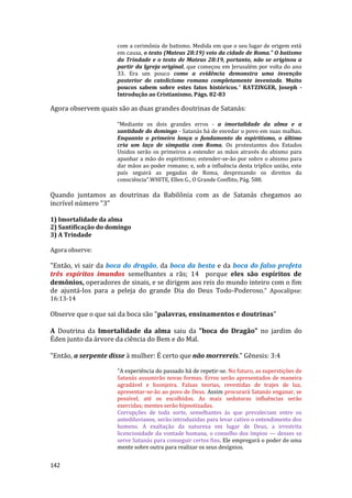 142
com a cerimônia de batismo. Medida em que o seu lugar de origem está
em causa, o texto (Mateus 28:19) veio da cidade de Roma.” O batismo
da Trindade e o texto de Mateus 28:19, portanto, não se originou a
partir da Igreja original, que começou em Jerusalém por volta do ano
33. Era um pouco como a evidência demonstra uma invenção
posterior do catolicismo romano completamente inventada. Muito
poucos sabem sobre estes fatos históricos.” RATZINGER, Joseph -
Introdução ao Cristianismo, Págs. 82-83
Agora observem quais são as duas grandes doutrinas de Satanás:
“Mediante os dois grandes erros - a imortalidade da alma e a
santidade do domingo - Satanás há de enredar o povo em suas malhas.
Enquanto o primeiro lança o fundamento do espiritismo, o último
cria um laço de simpatia com Roma. Os protestantes dos Estados
Unidos serão os primeiros a estender as mãos através do abismo para
apanhar a mão do espiritismo; estender-se-ão por sobre o abismo para
dar mãos ao poder romano; e, sob a influência desta tríplice união, este
país seguirá as pegadas de Roma, desprezando os direitos da
consciência”.WHITE, Ellen G., O Grande Conflito, Pág. 588.
Quando juntamos as doutrinas da Babilônia com as de Satanás chegamos ao
incrível número "3"
1) Imortalidade da alma
2) Santificação do domingo
3) A Trindade
Agora observe:
"Então, vi sair da boca do dragão, da boca da besta e da boca do falso profeta
três espíritos imundos semelhantes a rãs; 14 porque eles são espíritos de
demônios, operadores de sinais, e se dirigem aos reis do mundo inteiro com o fim
de ajuntá-los para a peleja do grande Dia do Deus Todo-Poderoso." Apocalipse:
16:13-14
Observe que o que sai da boca são "palavras, ensinamentos e doutrinas"
A Doutrina da Imortalidade da alma saiu da "boca do Dragão" no jardim do
Éden junto da árvore da ciência do Bem e do Mal.
"Então, a serpente disse à mulher: É certo que não morrereis." Gênesis: 3:4
"A experiência do passado há de repetir-se. No futuro, as superstições de
Satanás assumirão novas formas. Erros serão apresentados de maneira
agradável e lisonjeira. Falsas teorias, revestidas de trajes de luz,
apresentar-se-ão ao povo de Deus. Assim procurará Satanás enganar, se
possível, até os escolhidos. As mais sedutoras influências serão
exercidas; mentes serão hipnotizadas.
Corrupções de toda sorte, semelhantes às que prevaleciam entre os
antediluvianos, serão introduzidas para levar cativo o entendimento dos
homens. A exaltação da natureza em lugar de Deus, a irrestrita
licenciosidade da vontade humana, o conselho dos ímpios — desses se
serve Satanás para conseguir certos fins. Ele empregará o poder de uma
mente sobre outra para realizar os seus desígnios.
 