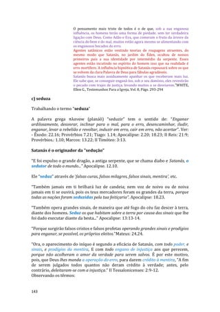 143
O pensamento mais triste de todos é o de que, sob a sua enganosa
influência, os homens terão uma forma de piedade, sem ter verdadeira
ligação com Deus. Como Adão e Eva, que comeram o fruto da árvore da
ciência do bem e do mal, muitos estão agora mesmo se alimentando com
os enganosos bocados do erro.
Agentes satânicos estão vestindo teorias de roupagens atraentes, do
mesmo modo que Satanás, no jardim do Éden, ocultou de nossos
primeiros pais a sua identidade por intermédio da serpente. Esses
agentes estão incutindo no espírito do homem isso que na realidade é
erro mortífero. A influência hipnótica de Satanás repousará sobre os que
se volvem da clara Palavra de Deus para fábulas agradáveis.
Satanás busca mais assiduamente apanhar os que receberam mais luz.
Ele sabe que, se conseguir enganá-los, sob o seu domínio, eles revestirão
o pecado com trajes de justiça, levando muitos a se desviarem."WHITE,
Ellen G., Testemunhos Para a Igreja, Vol. 8, Págs. 293-294
c) seduza
Trabalhando o termo “seduza”
A palavra grega πλαναw (planáô) “seduzir” tem o sentido de: “Enganar
ardilosamente, desonrar, inclinar para o mal, para o erro, desencaminhar, iludir,
enganar, levar a rebelião e revoltar, induzir em erro, cair em erro, não acertar”. Ver:
- Êxodo: 22.16; Provérbios 7.21; Tiago: 1.14; Apocalipse: 2.20; 18.23; II Reis: 21:9;
Provérbios.: 1.10; Marcos: 13.22; II Timóteo: 3:13.
Satanás é o originador da "sedução"
“E foi expulso o grande dragão, a antiga serpente, que se chama diabo e Satanás, o
sedutor de todo o mundo...” Apocalipse. 12.10.
Ele “seduz” através de ‘falsas curas, falsos milagres, falsos sinais, mentira', etc.
“Também jamais em ti brilhará luz de candeia; nem voz de noivo ou de noiva
jamais em ti se ouvirá, pois os teus mercadores foram os grandes da terra, porque
todas as nações foram seduzidas pela tua feitiçaria”. Apocalipse: 18.23.
“Também opera grandes sinais, de maneira que até fogo do céu faz descer à terra,
diante dos homens. Seduz os que habitam sobre a terra por causa dos sinais que lhe
foi dado executar diante da besta...” Apocalipse: 13:13-14.
“Porque surgirão falsos cristos e falsos profetas operando grandes sinais e prodígios
para enganar, se possível, os próprios eleitos.”Mateus: 24.24.
“Ora, o aparecimento do iníquo é segundo a eficácia de Satanás, com todo poder, e
sinais, e prodígios da mentira, E com todo engano de injustiça aos que perecem,
porque não acolheram o amor da verdade para serem salvos. É por este motivo,
pois, que Deus lhes manda a operação do erro, para darem crédito à mentira, “A fim
de serem julgados todos quantos não deram crédito à verdade; antes, pelo
contrário, deleitaram-se com a injustiça.” II Tessalonicenses: 2:9-12.
Observando os têrmos:
 