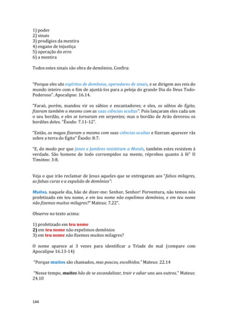 144
1) poder
2) sinais
3) prodígios da mentira
4) engano de injustiça
5) operação do erro
6) a mentira
Todos estes sinais são obra de demônios. Confira:
“Porque eles são espíritos de demônios, operadores de sinais, e se dirigem aos reis do
mundo inteiro com o fim de ajuntá-los para a peleja do grande Dia do Deus Todo-
Poderoso”. Apocalipse: 16.14.
“Faraó, porém, mandou vir os sábios e encantadores; e eles, os sábios do Egito,
fizeram também o mesmo com as suas ciências ocultas”. Pois lançaram eles cada um
o seu bordão, e eles se tornaram em serpentes; mas o bordão de Arão devorou os
bordões deles. ”Êxodo: 7.11-12”.
“Então, os magos fizeram o mesmo com suas ciências ocultas e fizeram aparecer rãs
sobre a terra do Egito” Êxodo: 8:7.
“E, do modo por que Janes e Jambres resistiram a Moisés, também estes resistem à
verdade. São homens de todo corrompidos na mente, réprobos quanto à fé” II
Timóteo: 3:8.
Veja o que irão reclamar de Jesus aqueles que se entregaram aos “falsos milagres,
as falsas curas e a expulsão de demônios”:
Muitos, naquele dia, hão de dizer-me: Senhor, Senhor! Porventura, não temos nós
profetizado em teu nome, e em teu nome não expelimos demônios, e em teu nome
não fizemos muitos milagres?” Mateus: 7.22”.
Observe no texto acima:
1) profetizado em teu nome
2) em teu nome não expelimos demônios
3) em teu nome não fizemos muitos milagres?
O nome aparece ai 3 vezes para identificar a Tríade do mal (compare com
Apocalipse 16.13-14)
“Porque muitos são chamados, mas poucos, escolhidos.” Mateus: 22.14
“Nesse tempo, muitos hão de se escandalizar, trair e odiar uns aos outros.” Mateus:
24.10
 