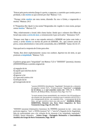 145
“Entrai pela porta estreita (larga é a porta, e espaçoso, o caminho que conduz para a
perdição, e são muitos os que entram por ela)” Mateus: 7.13.
“Porque virão muitos em meu nome, dizendo: Eu sou o Cristo, e enganarão a
muitos.” Mateus: 24:5
E “Perguntou-lhe: Qual é o teu nome? Respondeu ele: Legião é o meu nome, porque
somos muitos." Marcos: 5:9
“Mas, relativamente a Israel, dele clama Isaías: Ainda que o número dos filhos de
Israel seja como a areia do mar, o remanescente é que será salvo.” Romanos: 9.27.
“Porque com fogo e com a sua espada entrará o SENHOR em juízo com toda a
carne; e serão muitos os mortos da parte do SENHOR... Os... que comem carne de
porco, coisas abomináveis e rato serão consumidos, diz o SENHOR.” Isaías: 66:16-17.
Veja qual será a resposta de Cristo para eles:
“Então, lhes direi explicitamente: nunca vos conheci. Apartai-vos de mim, os que
praticais a iniqüidade.” Mateus: 7:23.
A palavra grega para “iniquidade” em Mateus 7.23 é " " (anomia). Anomia
( tem o sentido original de:
a) negação da lei
b) aquilo que está fora da lei
c) sem lei
d) ignorar a lei
e) o que está contra a lei
f) infração da lei
g) transgressão da lei
"anomia ( ), literalmente, “ilegalidade” (formado de a, elemento
de negação, e nomos, “lei”)... "O termo anomia, “ ilegalidade", e a rejeição
da lei divina ou o mal cometido contra ela." VINE, W. E., UNGER,
Merril F., JR. William White, Dicionario Vine, Págs. 712-713
"ά-νομία anomia (como mentalidade); ato contrário à lei; ΟΙ έργαζόμενοι
τήν ανομίαν váv, que praticais a anomia/o que é contrário à lei (cf. B 2) =
vós, transgressores da lei... ato contrário à lei... o menosprezo da lei de
Deus... um agir contrário ü lei/a uma vida sem lei " HAUBECK, Wilfrid,
SIEBENTHAL, Heinrich von, Nova Chave Linguística do Novo
Testamento Grego, Págs. 83, 203, 964
" [anomia] (Substantivo feminino). De s [anomos] (α [a] - como uma
partícula negativa- "sem", e s [nomos] "lei" = "sem lei"). Negação da lei. Ilegalidade,
falta de conformidade com a lei, violação da lei, desacato à lei, iniqüidade, impiedade."
FLORES, Daniel Alejandro, Léxico Grego - Português Dicionário e Concordância
Analítica do Grego do Novo Testamento, Págs. 98-99
 