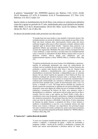 146
A palavra "iniquidade" (Gr. ) aparece em: Mateus: 7.23; 13.41; 23.28;
24.12; Romanos: 4.7 6.19; II Corintios: 6.14; II Tessalonicenses: 2.7; Tito: 2.14;
Hebreus: 1.9; 10.17; I João: 3.4
Quem rejeita os mandamentos da lei de Deus com certeza se volverá para idolatria
como fez a igreja no período do 3° selo, simbolizado pela cruel idolatria de Jezabel.
VER: IREIS: 11:1-8,11; Deuteronômio: 20.16-18; I Reis: 12.25-33; Salmos: 106:24,
28,36-39; 78:5-7, 10, 17,40 e 58.
Os deuses de Jezabel ainda estão presentes nos dias atuais:
“O mundo hoje tem seus Acabes e suas Jezabéis. O presente século é tão
verdadeiramente um século de idolatria como aquele em que Elias viveu.
Pode não haver nenhum altar externamente visível; pode não haver
nenhuma imagem sobre que os olhos repousem, contudo, milhares estão
seguindo após os deuses deste mundo - riquezas, fama, prazeres e as
agradáveis fábulas que permitem ao homem seguir as inclinações do
coração não regenerado. Multidões têm uma errônea concepção de Deus
e Seus atributos, e estão servindo a um falso deus tão verdadeiramente
como o estavam os adoradores de Baal. Muitos, mesmo entre os que se
declaram cristãos, têm-se aliado com influências que são
inalteravelmente opostas a Deus” WHITE, Ellen G., Profetas e Reis, Pág.
177.
“O espírito predominante em nosso tempo é de infidelidade e apostasia -
espírito de professada iluminação por causa do conhecimento da
verdade, mas na realidade da mais cega presunção. Teorias humanas são
exaltadas, e postas onde deviam estar Deus e Sua lei. Satanás tenta
homens e mulheres a desobedecerem, com a promessa de que na
desobediência encontrarão liberdade e independência que os tornarão
deuses. Há um visível espírito de oposição à clara Palavra de Deus, de
idolátrica exaltação da sabedoria humana sobre a revelação divina. Os
homens têm permitido que suas mentes se tornem tão entenebrecidas e
confusas pela conformidade aos costumes e influências mundanos, que
parecem haver perdido todo o poder de discriminação entre a luz e as
trevas, a verdade e o erro. Tão longe têm-se afastado do caminho do
direito a ponto de sustentarem as opiniões de uns poucos filósofos, assim
chamados, como mais dignas de crédito do que as verdades da Bíblia. As
instâncias e promessas da Palavra de Deus, suas ameaças contra a
desobediência e a idolatria - tudo parece não ter poder para tocar-lhes o
coração. Uma fé como a que operou em Paulo, Pedro e João, eles a
consideram como coisa do passado, misticismo, e indigna da inteligência
dos modernos pensadores. No princípio Deus deu Sua lei à humanidade
como um meio de alcançar a felicidade e vida eterna. A única esperança
de Satanás de poder frustrar o propósito de Deus é levar homens e
mulheres à desobediência a essa lei; e seu constante esforço tem sido
falsear seus ensinos e diminuir sua importância. Seu principal ataque
tem sido a tentativa de mudar a própria lei, assim como levar os homens
a violar seus preceitos enquanto professam obedecê-la." WHITE, Ellen G.,
Profetas e Reis, Pág. 178.
A “nova era” – outro deus de Jezabel:
“A nova era é própria Jezabel tentando destruir a pessoa de cristo – o
criador e redentor, a instituição da igreja – núcleo de comunhão e
pregação; a bíblia – norma de fé e prática; e, finalmente, o homem. Ela
ensina que somos auto-suficientes e devemos adorar os” baals “que
 