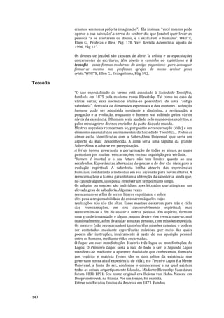 147
criamos em nossa própria imaginação”. Ela insinua: “você mesmo pode
operar a sua salvação”.a serva do senhor diz que Jezabel quer levar as
pessoas “a se afastarem do divino, e a exaltarem o humano”. WHITE,
Ellen G., Profetas e Reis, Pág. 178. Ver: Revista Adventista, agosto de
1996, Pág 12”.
Os deuses de Jezabel são capazes de abrir “a crítica e as especulações
concernentes às escrituras, têm aberto o caminho ao espiritismo e à
teosofia - essas formas modernas do antigo paganismo- para conseguir
firmar-se mesmo nas professas igrejas de nosso senhor Jesus
cristo.”WHITE, Ellen G., Evangelismo, Pág. 592.
Teosofia
"O uso especializado do termo está associado à Sociedade Teosôfica,
fundada em 1875 pela madame russa Blavatsky. Tal como no caso de
várias seitas, essa sociedade afirma-se possuidora de uma "antiga
sabedoria", derivada de dimensões espirituais e dos avatares... salvação
humana pode ser adquirida mediante a disciplina, a resignação, a
purgação e a evolução, enquanto o homem vai subindo pelos vários
níveis da existência. O homem seria ajudado pelo mundo dos espíritos, e
pelos mensageiros divinos enviados da parte daquele mundo.
Mestres especiais reencarnam-se, porquanto a reencarnação (vide) é um
elemento essencial dos ensinamentos da Sociedade Teosófica... Todas as
almas estão identificadas com a Sobre-Alma Universal, que seria um
aspecto da Raiz Desconhecida. A alma seria uma fagulha da grande
Sobre-Alma, e acha-se em peregrinação.
A lei do karma governaria a peregrinação de todas as almas, as quais
passariam por muitas reencarnações, em sua inquirição pela verdade.
°homem é imortal, e o seu futuro não tem limites quanto ao seu
resplendor. Experiências alternadas de prazer e de dor são úteis para a
evolução espiritual. A sabedoria brilha através das experiências
humanas, conduzindo o indivíduo em sua ascensão para novas alturas. A
reencarnação e o karma garantiriam a obtenção da sabedoria, ainda que,
no caso de alguns, isso possa envolver um tempo muito longo.
Os adeptos ou mestres são indivíduos aperfeiçoados que atingiram um
elevado grau de sabedoria. Algumas vezes
reencamam-se a fim de serem líderes espirituais; e sobre
eles pesa a responsabilidade de ensinarem àqueles cujas
realizações não são tão altas. Esses mestres deixaram para trás o ciclo
das reencarnações, em seu desenvolvimento espiritual; mas
reencarnam-se a fim de ajudar a outras pessoas. Em espírito, formam
uma grande irmandade; e alguns poucos dentre eles reencarnam-se, mui
ocasionalmente, a fim de ajudar a outras pessoas, com missões especiais.
Os mestres (não reencarnados) também têm missões celestes, e podem
ser contatados mediante experiências místicas, por meio das quais
podem dar instruções, inteiramente à parte de sua aparição pessoal
entre os homens, mediante vidas encarnadas.
O Lagos em suas manifestações. Haveria três logos ou manifestações do
Logos: O Primeiro Lagos seria a raiz de todo o ser; o Segundo Lagos
manifesta-se mediante a aparente dualidade que conhecemos, formada
por espírito e matéria (esses são os dois pólos da existência que
governam nossa atual experiência de vida); e o Terceiro Logos é a Mente
Universal, a fonte do ser, conforme o conhecemos, e na qual existem
todas as coisas, arquetipamente falando... Madarne Blavatsky. Suas datas
foram 1831-1891. Seu nome original era Helena von Hahn. Nasceu em
Dnepropetrovsk, na Rússia. Por um tempo, foi espírita.
Esteve nos Estados Unidos da América em 1873. Fundou
 