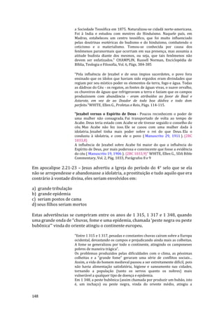 148
a Sociedade Teosófica em 1875. Naturalizou-se cidadã norte-americana.
Foi à India e estudou com mestres do Hinduísmo. Naquele país, em
Madras, estabeleceu um centro teosófico, que foi muito influenciado
pelas doutrinas esotéricas do budismo e do hinduísmo, combatendo o
ceticismo e o materialismo. Tomou-se conhecida por causa dos
fenômenos paranormais que ocorriam em sua presença, mas assumia a
atitude budista diante dos mesmos, ou seja, que tais fenômenos não
devem ser enfatizados." CHAMPLIN, Russell Norman, Enciclopédia de
Bíblia, Teologia e Filosofia, Vol. 6, Págs. 384-385
“Pela influência de Jezabel e de seus ímpios sacerdotes, o povo fora
ensinado que os ídolos que haviam sido erguidos eram divindades que
regiam por seu místico poder os elementos da terra, fogo e água. Todas
as dádivas do Céu - os regatos, as fontes de águas vivas, o suave orvalho,
os chuveiros de águas que refrigeravam a terra e faziam que os campos
produzissem com abundância - eram atribuídos ao favor de Baal e
Astarote, em vez de ao Doador de toda boa dádiva e todo dom
perfeito.”WHITE, Ellen G., Profetas e Reis, Págs. 114-115.
"Jezabel versus o Espírito de Deus - Poucos reconhecem o poder de
uma mulher não consagrada. Fui transportado de volta ao tempo de
Acabe. Deus teria estado com Acabe se ele tivesse seguido o conselho do
céu. Mas Acabe não fez isso. Ele se casou com uma mulher dada à
idolatria. Jezabel tinha mais poder sobre o rei do que Deus. Ela o
conduziu à idolatria, e com ele o povo ( Manuscrito 29, 1911 ). {2BC
1033,8}
A influência de Jezabel sobre Acabe foi maior do que a influência do
Espírito de Deus, por mais poderosa e convincente que fosse a evidência
do céu ( Manuscrito 19, 1906 ). {2BC 1033,9}" WHITE, Ellen G., SDA Bible
Commentary, Vol. 2, Pág. 1033, Parágrafos 8 e 9
Em apocalipse 2.21-23 – Jesus advertiu a Igreja do período do 4° selo que se ela
não se arrependesse e abandonasse a idolatria, a prostituição e tudo aquilo que era
contrário à vontade divina, eles seriam envolvidos em:
a) grande tribulação
b) grande epidemia
c) seriam postos de cama
d) seus filhos seriam mortos
Estas advertências se cumpriram entre os anos de 1 315, 1 317 e 1 348, quando
uma grande onda de “chuvas, fome e uma epidemia, chamada ‘peste negra ou peste
bubônica’” vinda do oriente atingiu o continente europeu.
“Entre 1 315 e 1 317, pesadas e constantes chuvas caíram sobre a Europa
ocidental, devastando os campos e prejudicando ainda mais as colheitas.
A fome se generalizou por todo o continente, atingindo os camponeses
pobres de maneira trágica”.
Os problemas produzidos pelas dificuldades com o clima, as péssimas
colheitas e a “grande fome” geraram uma série de conflitos sociais...
Assim, a vida do homem medieval passou a ser estreitamente difícil, pois
não havia alimentação satisfatória, higiene e saneamento nas cidades,
tornando a população (tanto os servos quanto os nobres) mais
vulnerável a qualquer tipo de doença e epidemia.
Em 1 348, a peste bubônica (assim chamada por produzir um bubão, isto
é, um inchaço) ou peste negra, vinda do oriente médio, atingiu a
 