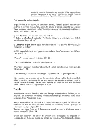 149
população europeia, dizimando-a em torno de 30% e acentuando um
declínio populacional já em curso.” MORAIS, José Geraldo Vinci de,
Caminhos das Civilizações, Págs. 118 e 119, (Atual Editora)”.
Veja quem não seria atingido:
“Digo, todavia, a vós outros, os demais de Tiatira, a tantos quantos não têm essa
doutrina e que não conheceram, como eles dizem, as coisas profundas de Satanás:
Outra carga não jogarei sobre vós”; Tão-somente conservai o que tendes, até que eu
venha. ”Apocalipse: 2.24-25”.
a) Essa doutrina - “os ensinamentos de Jezabel”
b) Coisas profundas de satanás – “idolatria, feitiçaria, prostituição, imoralidade
sexual, adoração ao sol, etc”.
c) Conserva o que tendes (que haviam recebido) - “a palavra da verdade, do
evangelho, da justiça”
Os fiéis no período do 4° selo “preservaram as boas obras” - compare com: Efésios:
2.10; Tito: 2.14.
O “amor” – compare com: I Corintios: 13.1-13
A “fé” – compare com: I João: 5:4; apocalipse: 14.12.
O “serviço” – compare com: ICorintios: 15.58; 16:9; II Corintios: 6.5; Hebreus: 6.10;
II Corintios: 11.27.
A “perseverança” – compare com: Tiago: 1. 2; Mateus: 24.13; apocalipse: 14:12.
“Ao vencedor, que guardar até ao fim as minhas obras, eu lhe darei autoridade
sobre as nações, E com cetro de ferro as regerá e as reduzirá a pedaços como se
fossem objetos de barro; “Assim como também eu recebi de meu Pai, dar-lhe-ei
ainda a estrela da manhã.” Apocalipse: 2.26-28.
Vencedor:
“Vi como que um mar de vidro, mesclado de fogo, e os vencedores da besta, da sua
imagem e do número do seu nome, que se achavam em pé no mar de vidro, tendo
harpas de Deus.” Apocalipse: 15:2.
“Pelejarão eles contra o Cordeiro, e o Cordeiro os vencerá, pois é o Senhor dos
senhores e o Rei dos reis; vencerão também os chamados, eleitos e fiéis que se
acham com ele.”Apocalipse: 17.14.
“Porque todo o que é nascido de Deus vence o mundo; e esta é a vitória que vence o
mundo: a nossa fé.” I João: 5:4.
“Quem nos separará do amor de Cristo? Será tribulação, ou angústia, ou
perseguição, ou fome, ou nudez, ou perigo, ou espada?... “Em todas estas coisas,
 