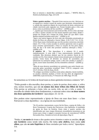 15
lhes os temores e dando-lhes satisfação e alegria. ..." WHITE, Ellen G.,
História da Redenção, Págs. 233-234
Vinte e quatro anciãos – “Quando Cristo morreu na cruz, ‘abriram-se
os sepulcros e muitos corpos de santos, que dormiam, ressuscitaram;
e, saindo dos sepulcros depois da ressurreição de Jesus, entraram na
cidade morrerem pela segunda vez. Foram levados para o Céu com
Jesus, como as primícias de Seu sacrifício.” - LES892, p.60.
“... aqueles que ressuscitaram com Cristo [S. Mat. 25:52 e 53] e são hoje
os vinte e quatro anciãos no Céu foram mártires para Deus, desde o
tempo da criação até o tempo de Cristo. Pode ser que Abel e João
Batista estejam incluídos entre eles.” - LES892, p. 61.
“Aqui e em outros lugares do livro eles são retratados prostrando-se
diante de Deus em adoração e louvor (Apoc. 4:10; 5:14; 7:11; 11:16;
19:4). Duas vezes é declarado que um dos anciãos conversou com João
(Apoc. 5:5; 7:13), e numa ocasião os anciãos aparecem com os quatro
seres viventes apresentando a Deus as orações de Seu povo (Apoc.
5:8). De dia e de noite eles prestam contínua adoração a Deus. -
LES892, p.59.
O número 24 - “Em Apocalipse 4 o número 24 é usado
simbolicamente. A cena toda é uma representação simbólica da
realidade. Não devemos deduzir que há um número literal de 24
anciãos no Céu. Esse número chama nossa atenção para as funções dos
anciãos. Como havia 24 divisões ou classes de sacerdotes que
labutavam no santuário antigo, assim a obra dos anciãos é auxiliar a
Cristo, nosso Sumo Sacerdote, em Seu ministério celestial.” - LES892, p.
59.
“Além de seus deveres sacerdotais no santuário, que outra função era
exercida pelos sacerdotes israelitas? Deut. 17:8-12; comparar com
19:17; II Crôn. 19:8-10; Ezeq. 44:24.
“Os antigos sacerdotes israelitas eram juízes adjuntos. Assim também,
os anciãos celestiais ajudam a Cristo em Sua obra de julgamento.”
SABATINA, Lição da Escola, 2º Trimestre de 1989, Págs. 59 e 60.
Se somarmos as 12 tridos de Israel mais os doze apóstolos teremos o número “24”.
“Tinha grande e alta muralha, doze portas, e, junto às portas, doze anjos, e, sobre
elas, nomes inscritos, que são os nomes das doze tribos dos filhos de Israel.
Três portas se achavam a leste, três, ao norte, três, ao sul, e três, a oeste. “A
muralha da cidade tinha doze fundamentos, e estavam sobre estes os doze nomes
dos doze apóstolos do Cordeiro”. Apocalipse: 21: 12-14.
Eles podem estar representando a Igreja de Deus em suas duas fases – a fase
Patriarcal e a fase Apostólica – ou a Igreja em sua totalidade.
“Os 24 anciãos representam o povo fiel de Deus, a igreja do Velho e do
Novo Testamento. A igreja dos Patriarcas e dos Apóstolos. A totalidade
da igreja de Deus na história. Esses vinte e quatro anciãos são
identificados por suas roupas (brancas), incumbência (assentam-se em
tronos para reinar e julgar) e posição (coroas de vencedores)”.LOPES,
Hernandes Dias, Estudos no Livro de Apocalipse, Pág. 61
“Então, vi, no meio do trono e dos quatro seres viventes e entre os anciãos, de pé,
um Cordeiro como tendo sido morto. Ele tinha sete chifres, bem como sete
olhos, que são os sete Espíritos de Deus enviados por toda a terra.” Apocalipse:
5:6.
 