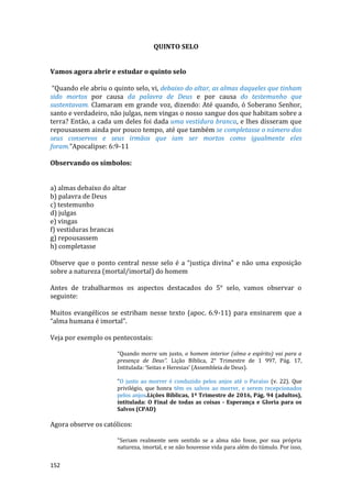 152
QUINTO SELO
Vamos agora abrir e estudar o quinto selo
“Quando ele abriu o quinto selo, vi, debaixo do altar, as almas daqueles que tinham
sido mortos por causa da palavra de Deus e por causa do testemunho que
sustentavam. Clamaram em grande voz, dizendo: Até quando, ó Soberano Senhor,
santo e verdadeiro, não julgas, nem vingas o nosso sangue dos que habitam sobre a
terra? Então, a cada um deles foi dada uma vestidura branca, e lhes disseram que
repousassem ainda por pouco tempo, até que também se completasse o número dos
seus conservos e seus irmãos que iam ser mortos como igualmente eles
foram.”Apocalipse: 6:9-11
Observando os símbolos:
a) almas debaixo do altar
b) palavra de Deus
c) testemunho
d) julgas
e) vingas
f) vestiduras brancas
g) repousassem
h) completasse
Observe que o ponto central nesse selo é a “justiça divina” e não uma exposição
sobre a natureza (mortal/imortal) do homem
Antes de trabalharmos os aspectos destacados do 5° selo, vamos observar o
seguinte:
Muitos evangélicos se estribam nesse texto (apoc. 6.9-11) para ensinarem que a
“alma humana é imortal”.
Veja por exemplo os pentecostais:
“Quando morre um justo, o homem interior (alma e espírito) vai para a
presença de Deus”. Lição Bíblica, 2° Trimestre de 1 997, Pág. 17,
Intitulada: ‘Seitas e Heresias’ (Assembleia de Deus).
"O justo ao morrer é conduzido pelos anjos até o Paraíso (v. 22). Que
privilégio, que honra têm os salvos ao morrer, e serem recepcionados
pelos anjos.Lições Bíblicas, 1º Trimestre de 2016, Pág. 94 (adultos),
intitulada: O Final de todas as coisas - Esperança e Gloria para os
Salvos (CPAD)
Agora observe os católicos:
"Seriam realmente sem sentido se a alma não fosse, por sua própria
natureza, imortal, e se não houvesse vida para além do túmulo. Por isso,
 