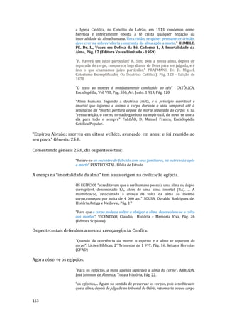 153
a Igreja Católica, no Concílio de Latrão, em 1513, condenou como
herética e inteiramente oposta à fé cristã qualquer negação da
imortalidade da alma humana. Um cristão, se quiser permanecer cristão,
deve crer na sobrevivência consciente da alma após a morte." RUMBLE,
PE. Dr. L., Vozes em Defesa da Fé, Caderno 1, A Imortalidade da
Alma, Pág. 17 (Editora Vozes Limitada - 1959)
"P. Haverá um juízo particular? R. Sim; pois a nossa alma, depois de
separada do corpo, comparece logo diante de Deus para ser julgada, e é
isto o que chamamos juízo particular." PRATMANS, Dr. D. Miguel,
Catecismo Exemplificado( Ou Doutrina Católica), Pág. 123 - Edição de
1878
“O justo ao morrer é imediatamente conduzido ao céu” CATÓLICA,
Enciclopédia, Vol. VIII, Pág. 550, Art. Justo. 1 913, Pág. 120
"Alma humana. Segundo a doutrina cristã, é o princípio espiritual e
imortal que informa e anima o corpo durante a vida temporal até à
separação da *morte; perdura depois da morte separada do corpo; e, na
*ressurreição, o corpo, tornado glorioso ou espiritual, de novo se une a
ela para todo o sempre” FALCÃO, D. Manuel Franco, Enciclopédia
Católica Popular.
“Expirou Abraão; morreu em ditosa velhice, avançado em anos; e foi reunido ao
seu povo.” Gênesis: 25:8.
Comentando gênesis 25.8, diz os pentecostais:
“Refere-se ao encontro do falecido com seus familiares, na outra vida após
a morte” PENTECOSTAL. Bíblia de Estudo
A crença na “imortalidade da alma” tem a sua origem na civilização egípcia.
OS EGÍPCIOS “acreditavam que o ser humano possuía uma alma ou duplo
corruptível, denominado kA, além de uma alma imortal (BA). ... A
mumificação, relacionada à crença da volta da alma ao mesmo
corpo,começou por volta de 4 000 a,c.” SOUSA, Osvaldo Rodrigues de,
História Antiga e Medieval, Pág. 17
“Para que o corpo pudesse voltar a abrigar a alma, desenvolveu-se o culto
aos mortos”. VICENTINO, Claudio, História – Memória Viva, Pág. 26
(Editora Scipione).
Os pentecostais defendem a mesma crença egípcia. Confira:
“Quando da ocorrência da morte, o espírito e a alma se separam do
corpo”. Lições Bíblicas, 2° Trimestre de 1 997, Pág. 16, Seitas e Heresias
(CPAD)
Agora observe os egípcios:
“Para os egípcios, a mote apenas separava a alma do corpo”. ARRUDA,
José Jobbson de Almeida, Toda a História, Pág. 22.
“os egípcios,... Agiam no sentido de preservar os corpos, pois acreditavam
que a alma, depois de julgada no tribunal de Osíris, retornaria ao seu corpo
 