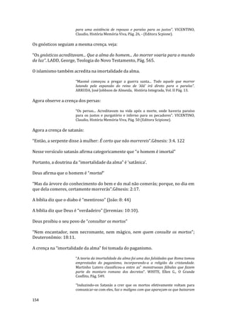 154
para uma existência de repouso e paraíso para os justos”. VICENTINO,
Claudio, História Memória Viva, Pág. 26, - (Editora Scpione).
Os gnósticos seguiam a mesma crença. veja:
“Os gnósticos acreditavam... Que a alma do homem... Ao morrer voaria para o mundo
da luz”. LADD, George, Teologia do Novo Testamento, Pág. 565.
O islamismo também acredita na imortalidade da alma.
“Maomé começou a pregar a guerra santa... Todo aquele que morrer
lutando pela expansão do reino de ‘Alá’ irá direto para o paraíso”.
ARRUDA, José Jobbson de Almeida, História Integrada, Vol. II Pág. 13.
Agora observe a crença dos persas:
“Os persas... Acreditavam na vida após a morte, onde haveria paraíso
para os justos e purgatório e inferno para os pecadores”. VICENTINO,
Claudio, História Memória Viva, Pág. 50 (Editora Scipione).
Agora a crença de satanás:
“Então, a serpente disse à mulher: É certo que não morrereis”.Gênesis: 3:4. 122
Nesse versículo satanás afirma categoricamente que “o homem é imortal”
Portanto, a doutrina da “imortalidade da alma” é ‘satânica’.
Deus afirma que o homem é “mortal”
“Mas da árvore do conhecimento do bem e do mal não comerás; porque, no dia em
que dela comeres, certamente morrerás”.Gênesis: 2:17.
A bíblia diz que o diabo é “mentiroso” (João: 8: 44)
A bíblia diz que Deus é “verdadeiro” (Jeremias: 10:10).
Deus proibiu o seu povo de “consultar os mortos”
“Nem encantador, nem necromante, nem mágico, nem quem consulte os mortos”;
Deuteronômio: 18:11.
A crença na “imortalidade da alma” foi tomada do paganismo.
“A teoria da imortalidade da alma foi uma das falsidades que Roma tomou
emprestadas do paganismo, incorporando-a a religião da cristandade.
Martinho Lutero classificou-a entre as” monstruosas fábulas que fazem
parte do monturo romano dos decretos”. WHITE, Ellen G., O Grande
Conflito, Pág. 549.
“Induzindo-os Satanás a crer que os mortos efetivamente voltam para
comunicar-se com eles, faz o maligno com que apareçam os que baixaram
 