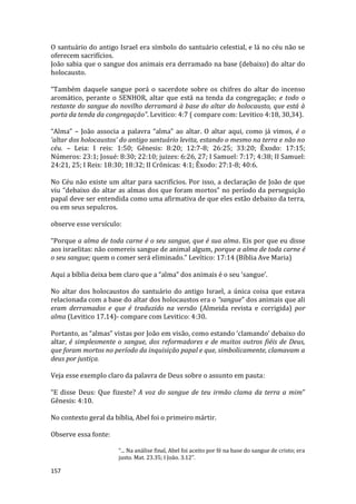 157
O santuário do antigo Israel era símbolo do santuário celestial, e lá no céu não se
oferecem sacrifícios.
João sabia que o sangue dos animais era derramado na base (debaixo) do altar do
holocausto.
“Também daquele sangue porá o sacerdote sobre os chifres do altar do incenso
aromático, perante o SENHOR, altar que está na tenda da congregação; e todo o
restante do sangue do novilho derramará à base do altar do holocausto, que está à
porta da tenda da congregação”. Levitico: 4:7 ( compare com: Levitico 4:18, 30,34).
“Alma” – João associa a palavra “alma” ao altar. O altar aqui, como já vimos, é o
‘altar dos holocaustos’ do antigo santuário levita, estando o mesmo na terra e não no
céu. – Leia: I reis: 1:50; Gênesis: 8:20; 12:7-8; 26:25; 33:20; Êxodo: 17:15;
Números: 23:1; Josué: 8:30; 22:10; juizes: 6:26, 27; I Samuel: 7:17; 4:38; II Samuel:
24:21, 25; I Reis: 18:30; 18:32; II Crônicas: 4:1; Êxodo: 27:1-8; 40:6.
No Céu não existe um altar para sacrifícios. Por isso, a declaração de João de que
viu “debaixo do altar as almas dos que foram mortos” no período da perseguição
papal deve ser entendida como uma afirmativa de que eles estão debaixo da terra,
ou em seus sepulcros.
observe esse versículo:
“Porque a alma de toda carne é o seu sangue, que é sua alma. Eis por que eu disse
aos israelitas: não comereis sangue de animal algum, porque a alma de toda carne é
o seu sangue; quem o comer será eliminado.” Levítico: 17:14 (Bíblia Ave Maria)
Aqui a bíblia deixa bem claro que a “alma” dos animais é o seu ‘sangue’.
No altar dos holocaustos do santuário do antigo Israel, a única coisa que estava
relacionada com a base do altar dos holocaustos era o “sangue” dos animais que ali
eram derramados e que é traduzido na versão (Almeida revista e corrigida) por
alma (Levitico 17.14)- compare com Levitico: 4:30.
Portanto, as “almas” vistas por João em visão, como estando ‘clamando’ debaixo do
altar, é simplesmente o sangue, dos reformadores e de muitos outros fiéis de Deus,
que foram mortos no período da inquisição papal e que, simbolicamente, clamavam a
deus por justiça.
Veja esse exemplo claro da palavra de Deus sobre o assunto em pauta:
“E disse Deus: Que fizeste? A voz do sangue de teu irmão clama da terra a mim”
Gênesis: 4:10.
No contexto geral da bíblia, Abel foi o primeiro mártir.
Observe essa fonte:
“... Na análise final, Abel foi aceito por fé na base do sangue de cristo; era
justo. Mat. 23.35; I João. 3.12”.
 