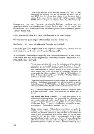 158
“pela fé Abel ofereceu melhor sacrifício do que Caim”. Heb. 11.4. Foi
assassinado por seu irmão Caim (gn. 4.8), tornando-se o primeiro mártir,
mat. 23.35; heb. 12.24. Deus disse a Caim: “a voz do sangue do teu
sangue do teu irmão clama a mim...”, GÊN: 4:10 (comp. Apoc. 6.9-10)
BOYER, Orlando S., Pequena Enciclopédia Bíblica, Pág. 10 (Editora Vida).
Observe que essa obra (pequena enciclopédia bíblica) reconhece que em
apocalipse 6.9-11, as almas clamando debaixo do altar, são a “voz do sangue” dos
fiéis filhos de Deus, isso ela reconhece claramente quando manda comparar gênesis
4.10 com Apoc 6.9-10.
Agora observe que não é Abel quem está clamando, e sim o seu sangue.
Observe também que o sangue está clamando da terra e não do céu.
No céu não existe clamor. Os salvos não clamarão na eternidade.
E exultarei por causa de Jerusalém e me alegrarei no meu povo, e nunca mais se
ouvirá nela nem voz de choro nem de clamor.” Isaias: 65:19..
“E Deus limpará de seus olhos toda a lágrima; e não haverá mais morte, nem pranto,
nem clamor, nem dor; porque as primeiras coisas são passadas” Apocalipse: 21:4.
(Almeida Revista e Corrigida)
“Os mártires receberão a vida eterna. Em simbolismo profético, João viu
os mártires que haviam dado a vida por causa da Palavra de Deus e do
testemunho de Jesus Cristo. Ele não viu almas desencarnadas no Céu, e,
sim, uma representação simbólica do fato de que Cristo reservara os
justos mortos para a vida eterna que será outorgada na manhã da
ressurreição. (Ver I Tim. 6:16; I Cor. 15:51-54.)” BATTISTONE, Joseph J. -
Lições da Escola Sabatina, 2º Trimestre de 1989, nº 374, Págs. 88-89, Casa
Publicadora Brasileira, Tatuí, SP
“Especialmente aqueles que foram martirizados nos períodos da pré-
Reforma e da Reforma; mas se aplica aos mártires de todas as épocas,
incluindo a nossa." BATTISTONE, Joseph J. - Lições da Escola Sabatina, 2º
Trimestre de 1989, nº 374, Pág. 89, Casa Publicadora Brasileira, Tatuí, SP
6:10 E clamaram com grande voz, dizendo: Até quando, ó Soberano, santo
e verdadeiro, não julgas e vingas o nosso sangue dos que habitam sobre a
terra?.
Até quando não julgas e vingas? - “O clamor dos mártires é na
realidade um pedido de justiça - não num sentido frio e legalista, mas
com genuína paixão pela justiça e paz. O clamor dos mártires não é um
desejo de vingança pessoal, mas um pedido de vindicação divina.”
BATTISTONE, Joseph J. - Lições da Escola Sabatina, 2º Trimestre de 1989,
nº 374, Pág. 89, Casa Publicadora Brasileira, Tatuí, SP
Vingas o nosso sangue - “Milhões baixaram ao túmulo carregados de
infâmia, porque recusaram render-se às enganosas pretensões de
Satanás. Por tribunais humanos os filhos de Deus foram condenados
como os mais vis criminosos. Mas próximo está o dia em que ‘Deus
mesmo é o juiz’. Sal. 50:6. Então as sentenças dadas na Terra serão
invertidas. Então ‘tirará o opróbrio do Seu povo de toda a Terra’. Isa.
25:8. Vestes brancas dar-se-ão a todos eles. Apoc. 6:11. E chamar-lhe-ão:
povo santo, remidos do Senhor.’ Isa. 62:12.” - Parábolas de Jesus, p. 179 e
 