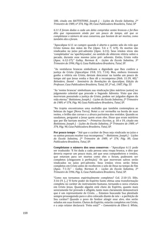 159
180, citado em BATTISTONE, Joseph J. - Lições da Escola Sabatina, 2º
Trimestre de 1989, nº 374, Pág. 89, Casa Publicadora Brasileira, Tatuí, SP
6:11 E foram dadas a cada um deles compridas vestes brancas e foi-lhes
dito que repousassem ainda por um pouco de tempo, até que se
completasse o número de seus conservos, que haviam de ser mortos, como
também eles o foram.
“Apocalipse 6:11 se cumpre quando é aberto o quinto selo do rolo que
Cristo tomou das mãos do Pai (Apoc. 5:6 e 7; 6:9). Os mortos são
vindicados no juízo pré-advento (Apoc. 6:11). Seus irmãos vivos são
‘completados’ ou ‘aperfeiçoados’, no sentido de obterem vitória sobre o
pecado, durante esse mesmo juízo pré- advento. Então, Cristo volta
(Apoc. 6:12-17).” Gulley, Norman R. - Lições da Escola Sabatina, 3º
Trimestre de 1996, Pág 6, Casa Publicadora Brasileira, Tatuí, SP.
“As vestiduras brancas simbolizam a dignidade que lhes confere a
justiça de Cristo (Apocalipse 19:8; 3:5; 7:14). Mas, embora tivessem
ganho a vitória em Cristo, deviam descansar na tumba um pouco de
tempo até que Jesus venha e lhes dê a recompensa (Heb. 11:39, 40).”
Belvedere, Daniel - Seminário As Revelações do Apocalipse, Edição do
Professor, Casa Publicadora Brasileira, Tatuí, SP, 2ª ed., 1987, Pág. 55
“As ‘vestes brancas’ simbolizam sua vindicação [dos mártires justos] no
julgamento celestial que precede o Segundo Advento. Visto que eles
morreram possuindo a justiça de Cristo, podem ser julgados dignos da
vida eterna.” Battistone, Joseph J. - Lições da Escola Sabatina, 2º Trimestre
de 1989, nº 374, Pág. 90, Casa Publicadora Brasileira, Tatuí, SP.
“No trajeto encontramos uma multidão que também contemplava as
belezas do lugar [Nova Terra]. Notei a cor vermelha na borda de suas
vestes, o brilho das coroas e a alvura puríssima dos vestidos. Quando os
saudamos, perguntei a Jesus quem eram eles. Disse que eram mártires
que por Ele haviam mortos.” - Primeiros Escritos, p. 18 e 19, citado em
Battistone, Joseph J. - Lições da Escola Sabatina, 2º Trimestre de 1989, nº
374, Pág. 90, Casa Publicadora Brasileira, Tatuí, SP.
Por pouco tempo - “Até que o caráter de Deus seja vindicado no juízo e
os santos possam receber sua recompensa.” - Battistone, Joseph J. - Lições
da Escola Sabatina, 2º Trimestre de 1989, nº 374, Pág. 89, Casa
Publicadora Brasileira, Tatuí, SP.
Completasse o número dos seus conservos - “Apocalipse 6:11 pode
ser traduzido: ‘E foi dada a cada pessoa uma roupa branca, e dito que
deveria esperar um pouco mais, até que seus companheiros e irmãos,
que estavam para ser mortos como eles o foram, pudessem ser
completos (chegassem à perfeição).’ Os que morreram salvos serão
vindicados no juízo pré-advento. Seus irmãos vivos serão feitos
completos em Cristo antes de receberem o selo de Deus no tempo do fim
(Apoc. 7:1-3).” - Gulley, Norman R. - Lições da Escola Sabatina, 3º
Trimestre de 1996, Pág. 6, Casa Publicadora Brasileira, Tatuí, SP.
“Como nos tornamos espiritualmente completos? Col. 2:10-13; Efés.
3:16-19. [...] ‘O forte poder do Espírito Santo efetua uma transformação
completa no caráter do instrumento humano, tornando-o nova criatura
em Cristo Jesus. Quando alguém está cheio do Espírito, quanto mais
severamente for provado e afligido, tanto mais claramente demonstrará
que é um representante de Cristo. ... Estamos buscando Sua plenitude
sempre prosseguindo para o alvo colocado diante de nós – a perfeição de
Seu caráter? Quando o povo do Senhor atingir esse alvo, eles serão
selados em suas frontes. Cheios do Espírito, estarão completos em Cristo,
e o anjo relator declarará: ‘Feito está!’” – Comentário de Ellen G. White,
 