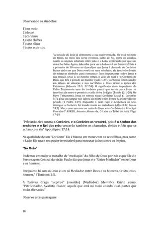 16
Observando os símbolos:
1) no meio
2) de pé
3) cordeiro
4) sete chifres
5) sete olhos
6) sete espíritos.
"A posição do Leão já demonstra a sua superioridade. Ele está no meio
do trono, no meio dos seres viventes, junto ao Pai, entre os anciãos.
Assim os anciãos estariam entre João e o Leão, explicando por que um
deles lhe falou. Agora, João olha para ver o Leão e vê um Cordeiro! Esta é
a primeira de 30 vezes no Apocalipse que Jesus é chamado de Cordeiro.
Numa visão em que Deus revela os seus mistérios, ele tem todo direito
de misturar símbolos para comunicar fatos importantes sobre Jesus e
sua missão. Jesus é, ao mesmo tempo, o Leão de Judá e “o Cordeiro de
Deus, que tira o pecado do mundo” (João 1:29). Cordeiros foram usados
em rituais de alianças e nos sacrifícios a Deus desde a época dos
Patriarcas (Gênesis 15:9; 22:7-8). O significado mais importante do
Velho Testamento vem do cordeiro pascal que serviu para livrar os
israelitas da morte e permitir a saída deles do Egito (Êxodo 12:1-28). No
Novo Testamento, Jesus se tornou nosso Cordeiro pascal (1 Coríntios
5:7), pois seu sangue nos salvou da morte e nos livrou da escravidão no
pecado (1 Pedro 1:19). Enquanto o Leão ruge e despedaça os seus
inimigos, o Cordeiro foi levado mudo ao matadouro (Atos 8.32; Isaias.
53.7). Mas, como veremos no resto do livro, este Cordeiro é o Principal
Vencedor!" ABREU, Antonio Afonso de, O Leão da Tribo de Judá, Págs.
17-18
“Pelejarão eles contra o Cordeiro, e o Cordeiro os vencerá, pois é o Senhor dos
senhores e o Rei dos reis; vencerão também os chamados, eleitos e fiéis que se
acham com ele” Apocalipse: 17:14.
Na qualidade de um “Cordeiro” Ele é Manso em tratar com os seus filhos, mas como
o Leão, Ele usa o seu poder irresistível para executar juízo contra os ímpios.
“No Meio”
Podemos entender o trabalho de “mediação” do Filho de Deus por nós e que Ele é o
Personagem Central da visão. Paulo diz que Jesus é o “Único Mediador” entre Deus
e os homens.
Porquanto há um só Deus e um só Mediador entre Deus e os homens, Cristo Jesus,
homem,” I Timóteo: 2:5.
A Palavra Grega “μεςιτησ” (mesitês) (Mediador) Identifica Cristo como:
“Patrocinador, Avalista, Fiador, aquele que está no meio unindo duas partes que
estão alienadas.”
Observe estas passagens:
 