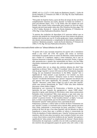 160
SDABC, vol. 6, p. 1.117 e 1.118, citado em Battistone, Joseph J. - Lições da
Escola Sabatina, 2º Trimestre de 1989, nº 374, Pág. 90, Casa Publicadora
Brasileira, Tatuí, SP.
“Pelo poder do Espírito Santo, o povo de Deus do tempo do fim será feito
completamente vitorioso em Cristo, durante ‘as bodas do Cordeiro’, o
juízo pré-advento (Apoc. 19:2, 7 e 8). Então, eles são selados em suas
frontes. Seus nomes serão conservados para sempre no livro da vida e
Satanás não terá mais poder sobre eles. (Ver Primeiros Escritos, págs. 270
e 271.)” Gulley, Norman R. - Lições da Escola Sabatina, 3º Trimestre de
1996, Pág. 5, Casa Publicadora Brasileira, Tatuí, SP.
“A maioria das traduções de Apocalipse 6:11 parecem indicar que os
mártires não poderão ser ressuscitados até que certo número de pessoas
tenham sido mortas por sua fé. O verbo grego para ‘sejam completados’
não denota necessariamente a completação de determinado número de
mártires.” Battistone, Joseph J. - Lições da Escola Sabatina, 2º Trimestre de
1989, nº 374, Pág. 90, Casa Publicadora Brasileira, Tatuí, SP.
Observe essa outra fonte sobre as "almas debaixo do altar"
"O quinto selo é uma sucessão inequívoca do quarto selo e estendesse
desde o ano 1517 até 1755. No quarto selo vimos os terríveis
extermínios do papado contra os santos do Altíssimo, sendo mencionado
que o Hades ou a sepultura, seguia a estas matanças, isto é, que os
mártires baixaram à sepultura, à medida que pereciam. Porém, o quinto
sêlo apresenta-nos o quadro das testemunhas de Deus e de Seu Filho
chacinadas exatamente no quarto selo pela espada papal às dezenas de
milhões.
Como pudera João ver as almas dos mártires debaixo do altar? Que
significam os têrmos “Alma” e “Altar”? O vocábulo “alma” de nosso texto,
vem do grego “psyche” e ocorre 103 vezes no Novo Testamento. Segundo
Young, em sua Analytical Concordance to the Bible, “psyche” tem o
significado de “alma animal”, o que equivale a “ser vivente”, ou, mais
pròpriamente, a uma “pessoa”. Inúmeras vezes no Novo Testamento
“psyche” é traduzido diretamente por "pessoa” enquanto nos demais em
que aparece tem outro significado. Por exemplo, é mencionado que
“psyche” “descansa”, come, bebe e folga”;1) e que é, pois, êste “psyche”
senão uma pessoa denominada de “alma”? Pode uma alma imaterial
descansar, comer, beber e folgar?
Referindo-se aos conversos do Pentecostes, a história os Atos dos
Apóstolos diz que “naquele dia agregaram-se quase 3.000 almas”
(psyche) à igreja, pelo batismo.2) Porventura estas almas pentecostais
batizadas eram incorpóreas? Não; eram pessoas, o que mais uma vez
confirma que “Psyche” tem o significado que Young lhe dá, isto é, “alma
animal” ou pessoa vivente. “E José mandou chamar”, ao Egito, “a seu pai
Jacó, e a toda a sua parentela, que era de setenta e cinco almas”.
Novamente “psyche” indica pessoas reais, a parentela de José.
Poderíamos continuar a referir todos os textos do Novo Testamento em
que “psyche” é usado, e a conclusão seria a mesma. Mas, apenas um texto
mais ainda. Salientando a ressurreição de Jesus, menciona S. Pedro a
profecia de Davi de que a Sua alma (psyche), não foi deixada no Hades
(sepultura), e torna claro que o profeta se referiu à ressurreição de
Cristo da sepultura. E todos sabemos que o “psyche” de Jesus que saiu da
sepultura, não foi uma alma incorpórea, mas o próprio Senhor em carne
e ossos. Esta é talvez a mais forte evidência de aue “psyche” tem apenas o
significado de “alma animal” ou simplesmente de “pessoa”. Diante destes
testemunhos da inspiração, o profeta vira em visão as próprias pessoas
dos mártires das perseguições papais do quarto selo, sob o altar, e não
 