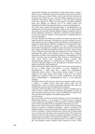 162
clamam êles. Nenhum dos imortalistas crê que almas tenham “sangue”.
Mais uma vez é confirmado, pelo teor da profecia, tratar-se de pessoas e
jamais de almas sem corpos. Porém, a prova mais forte de não tratar-se
de almas que estejam no céu, é que elas pedem vingança contra seus
matadores. Porventura alguém é levado ao céu para pedir vingança
contra seus algozes? E’ o lugar de eterna glória e perpétua felicidade,
lugar para pedidos de vingança, que é ao mesmo tempo uma
manifestação de ódio? Há lugar para ódio no coração dos habitantes do
céu? Não; nunca, jamais. Descontantementos e intranquilidades são
inadmissíveis na eterna glória. Repugna a idéia de que as almas estejam
encerradas sob um altar celestial, pedindo vingança, enquanto todos os
demais habitantes celestiais se regozijam e tributam ao Todo-poderoso
os mais altos louvores e glórias, como expressam os capítulos quatro e
cinco do Apocalipse.
O clamor figurado dos milhões de milhões de mártires do quarto sêlo,
longe de encerrar quaisquer afirmativas de que êles estejam no céu, é
uma evidência de que o sangue que lhes derramaram seus inimigos será
vingado no tempo devido. “Minha é a vingança; Eu recompensarei, diz o
Senhor”.1) Seus chacinadores pagarão, um dia, o sangue que deles
derramaram injustamente. O sangue de seus assassinos será derramado
pelo sangue que dêles derramaram.2) Sôbre os judeus, dissera Jesus,
cairia o sangue dos justos que êles derramaram.3) O crime de Roma, de
extermínio dos santos, é tão aviltante à vista de Deus, que a revelação
representa as vítimas como clamando vingança ao Todo-poderoso. E’ um
clamor de justiça que será satisfeito. Mas, insistem os imortalistas que
estas almas devem estar conscientes porque clamam. Eles
voluntàriamente ignoram os simbolismos do Apocalipse, e que as
Escrituras Sagradas nalguns casos, personificam e atribuem vida até a
objetos inanimados. Uma parábola do
Velho Testamento atribui o dom da fala às árvores.4) O profeta Abacuc
diz que a pedra “clama” da parede e a trave responderá do
madeiramento. S. Tiago refere que o salário dos trabalhadores,
diminuído, clama a Deus. E Deus mesmo dissera a Caim: “A voz do
sangue do teu irmão clama a Mim desde a terra”.7) E este clamor
simbólico do sangue de Abel foi o clamor emblemático do primeiro
mártir, demonstrando a culpabilidade de Caim e a sua inexorável
vingança.
Do exposto acima, porém, não nos consta que as árvores, a pedra, a trave,
o salário e o sangue possam falar para clamar. Cada caso foi
demonstrado, como se as coisas inanimadas pudessem falar para que
soubéssemos que Deus não fica indiferente às injustiças
cometidas contra Seus filhos e Seus santos. O mesmo é evidente com os
crimes contra os santos mártires praticados pelo papado. À justiça de
Deus não estão encobertos; mas, o clamor simbólico das vítimas torna
claro que êles serão vingados com ampla vingança sôbre
seus assassinos.
Uma das vítimas de Roma, Leonardo Schoener, que foi decapitado em
Rottemburg, Bavária, a 14 de janeiro de 1528, escreveu a seguinte
oração, achada em seus papéis na cela de sua prisão: “Estamos dispersos
como ovelhas sem pastor. Fomos compelidos a abandonar casa e lar.
Somos como corvos noturnos que habitam nas rochas. Nossas moradas
estão nas cavernas e rochedos escarpados ... Não só os homens mas
também mulheres e donzelas têm dado testemunho à verdade que Jesus
Cristo é a verdade, e o Único Caminho para a eterna vida. O mundo ainda
rola, e não descansa: êle delira como se estivesse louco. Eles inventaram
mentiras contra nós. Não cessam seus fogos e homicídios. O’ Senhor, até
quando estarás em silêncio? Até quando não julgarás o sangue dos Teus
santos? Suba ele ante Teu trono. Quão precioso a Teus olhos é o sangue
dos Teus piedosos santos. Portanto temos conforto em toda a nossa
 