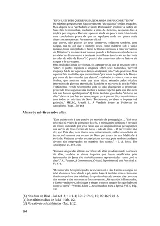 164
"E FOI-LHES DITO QUE REPOUSASSEM AINDA UM POUCO DE TEMPO"
Os mártires perguntaram figurativamente “até quando” seriam vingados.
Mas, depois de o “verdadeiro e Santo Dominador” vindicar a justiça de
Suas fiéis testemunhas, mediante a obra da Reforma, responde-lhes à
súplica por vingança: Deviam repousar ainda um pouco mais. Isto é mais
uma concludente prova de que na sepulcros onde um pouco mais
deveriam permanecer. Permanecer ali até
que outros, não poucos de seus conservos, selassem também, com
sangue, sua fé, até que o número deles, como mártires sob o tacão
romano, fosse completado. O tacão de Roma continuou a pisar os “santos
do Altíssimo” e massacrá-los mesmo quando a Reforma se estendera e se
estabelecera firmemente, e centenas de milhares tombaram em terríveis
sortidas do ódio de Roma”! O punhal dos assassinos não se fartava de
sangue e de carnagens.
Uma multidão ainda de vítimas, foi agregar-se às que já estavam sob o
“altar”. E juntos esperam a vingança sôbre seus homicidas. Terrível
vingança há de ser aquela no tempo designado pelo Todo-poderoso. Mas
aquelas fiéis multidões que sucumbiram “por amor da palavra de Deus e
por amor do testemunho que deram”, receberão o reino e, com o seu
Senhor, que amaram mais que suas vidas, reinarão pelos séculos
intérminos da gloriosa eternidade. Também os mártires da era do Velho
Testamento, “tendo testemunho pela fé, não alcançaram a promessa:
provendo Deus alguma coisa melhor a nosso respeito, para que êles sem
nós não fossem aperfeiçoados”.1) Estão também guardados “debaixo do
altar” da terra que lhes sorveu o sangue, para que um dia, conjuntamente
com todos os mártires do Novo Testamento, recebam o imperecível
galardão." MELLO, Araceli S., A Verdade Sobre as Profecias do
Apocalipse, "Págs. 158-164
Almas de mártires sob o altar
“Este quinto selo é um quadro do martírio de perseguição. ... “Sob este
selo não há vozes de comando do céu, e mensageiro nenhum é enviado
do trono; indicando por esta razão que as sanguinolentas perseguições
aos servos de Deus vieram de baixo – não de cima. ... O Ser vivente não
diz, vai! Pois eles, nem direta nem indiretamente, estão incumbidos de
trazer sofrimentos aos servos de Deus por causa de sua fidelidade à
verdade. Nenhuns cavalos se precipitam na cena, pois nenhuns poderes
divinos são empregados no martírio dos santos.” – J. A. Seiss, The
Apocalypse, VI, 349, 350.
“Como o sangue das vítimas sacrificais do altar era derramado nas bases
do altar, também as almas daqueles que foram sacrificados pelo
testemunho de Jesus são simbolicamente representadas como „sob o
altar‟.” A. . Fausset, A Commentary, Critical, Experimental, and Practical, v.
VI, 678.
“O clamor dos fiéis perseguidos se elevará até o céu. E como o sangue de
Abel clamou a Deus desde o pó, assim haverá também vozes clamando
desde a sepultura dos mártires, das profundezas do oceano, das cavernas
dos montes e das masmorras dos conventos: „Até quando, ó Dominador,
e Santo verdadeiro, não julgas e vingas o nosso sangue dos que habitam
sobre a Terra‟ “ WHITE, Ellen G., testemunhos Para a Igreja, Vol. 5, Pág.
451
(b) Nos dias de Davi - Sal. 6:1-4; 13:1-4; 35:17; 74:9, 10; 89:46; 94:1-6.
(c) Nos últimos dias de Judá - Hab. 1:2.
(d) No cativeiros babilônico - Zac. 1:12.
 