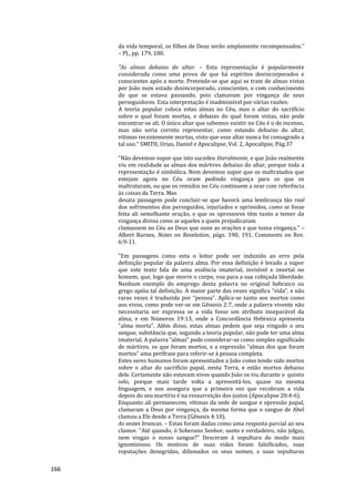 166
da vida temporal, os filhos de Deus serão amplamente recompensados.”
– PJ., pp. 179, 180.
"As almas debaixo do altar. – Esta representação é popularmente
considerada como uma prova de que há espíritos desincorporados e
conscientes após a morte. Pretende-se que aqui se trate de almas vistas
por João num estado desincorporado, conscientes, e com conhecimento
do que se estava passando, pois clamavam por vingança de seus
perseguidores. Esta interpretação é inadmissível por várias razões:
A teoria popular coloca estas almas no Céu, mas o altar do sacrifício
sobre o qual foram mortas, e debaixo do qual foram vistas, não pode
encontrar-se ali. O único altar que sabemos existir no Céu é o de incenso,
mas não seria correto representar, como estando debaixo do altar,
vítimas recentemente mortas, visto que esse altar nunca foi consagrado a
tal uso." SMITH, Urias, Daniel e Apocalipse, Vol. 2, Apocalipse, Pág.37
"Não devemos supor que isto sucedeu literalmente, e que João realmente
viu em realidade as almas dos mártires debaixo do altar, porque toda a
representação é simbólica. Nem devemos supor que os maltratados que
estejam agora no Céu oram pedindo vingança para os que os
maltrataram, ou que os remidos no Céu continuem a orar com referência
às coisas da Terra. Mas
desata passagem pode concluir-se que haverá uma lembrança tão real
dos sofrimentos dos perseguidos, injuriados e oprimidos, como se fosse
feita ali semelhante oração, e que os opressores têm tanto a temer da
vingança divina como se aqueles a quem prejudicaram
clamassem no Céu ao Deus que ouve as orações e que toma vingança." –
Albert Barnes, Notes on Revelation, págs. 190, 191, Comments on Rev.
6:9-11.
"Em passagens como esta o leitor pode ser induzido ao erro pela
definição popular da palavra alma. Por essa definição é levado a supor
que este texto fala de uma essência imaterial, invisível e imortal no
homem, que, logo que morre o corpo, voa para a sua cobiçada liberdade.
Nenhum exemplo do emprego desta palavra no original hebraico ou
grego apóia tal definição. A maior parte das vezes significa “vida”, e não
raras vezes é traduzida por “pessoa”. Aplica-se tanto aos mortos como
aos vivos, como pode ver-se em Gênesis 2:7, onde a palavra vivente não
necessitaria ser expressa se a vida fosse um atributo inseparável da
alma; e em Números 19:13, onde a Concordância Hebraica apresenta
"alma morta". Além disso, estas almas pedem que seja vingado o seu
sangue, substância que, segundo a teoria popular, não pode ter uma alma
imaterial. A palavra “almas” pode considerar-se como simples significado
de mártires, os que foram mortos, e a expressão “almas dos que foram
mortos” uma perífrase para referir-se à pessoa completa.
Estes seres humanos foram apresentados a João como tendo sido mortos
sobre o altar do sacrifício papal, nesta Terra, e estão mortos debaixo
dele. Certamente não estavam vivos quando João os viu durante o quinto
selo, porque mais tarde volta a apresentá-los, quase na mesma
linguagem, e nos assegura que a primeira vez que recobram a vida
depois do seu martírio é na ressurreição dos justos (Apocalipse 20:4-6).
Enquanto ali permanecem, vítimas da sede de sangue e opressão papal,
clamaram a Deus por vingança, da mesma forma que o sangue de Abel
clamou a Ele desde a Terra (Gênesis 4:10).
As vestes brancas. – Estas foram dadas como uma resposta parcial ao seu
clamor. "Até quando, ó Soberano Senhor, santo e verdadeiro, não julgas,
nem vingas o nosso sangue?" Desceram à sepultura do modo mais
ignominioso. Os motivos de suas vidas foram falsificados, suas
reputações denegridas, difamados os seus nomes, e suas sepulturas
 