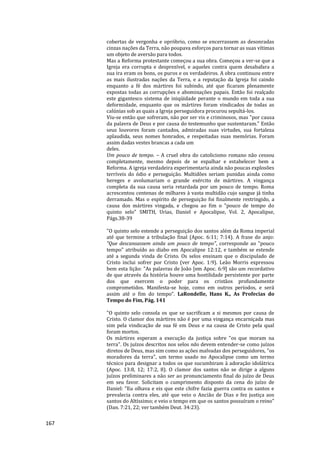 167
cobertas de vergonha e opróbrio, como se encerrassem as desonradas
cinzas nações da Terra, não poupava esforços para tornar as suas vítimas
um objeto de aversão para todos.
Mas a Reforma protestante começou a sua obra. Começou a ver-se que a
Igreja era corrupta e desprezível, e aqueles contra quem desabafara a
sua ira eram os bons, os puros e os verdadeiros. A obra continuou entre
as mais ilustradas nações da Terra, e a reputação da Igreja foi caindo
enquanto a fé dos mártires foi subindo, até que ficaram plenamente
expostas todas as corrupções e abominações papais. Então foi realçado
este gigantesco sistema de iniqüidade perante o mundo em toda a sua
deformidade, enquanto que os mártires foram vindicados de todas as
calúnias sob as quais a Igreja perseguidora procurou sepultá-los.
Viu-se então que sofreram, não por ser vis e criminosos, mas "por causa
da palavra de Deus e por causa do testemunho que sustentaram." Então
seus louvores foram cantados, admiradas suas virtudes, sua fortaleza
aplaudida, seus nomes honrados, e respeitadas suas memórias. Foram
assim dadas vestes brancas a cada um
deles.
Um pouco de tempo. – A cruel obra do catolicismo romano não cessou
completamente, mesmo depois de se espalhar e estabelecer bem a
Reforma. A igreja verdadeira experimentaria ainda não poucas explosões
terríveis do ódio e perseguição. Multidões seriam punidas ainda como
hereges e avolumariam o grande exército de mártires. A vingança
completa da sua causa seria retardada por um pouco de tempo. Roma
acrescentou centenas de milhares à vasta multidão cujo sangue já tinha
derramado. Mas o espírito de perseguição foi finalmente restringido, a
causa dos mártires vingada, e chegou ao fim o "pouco de tempo do
quinto selo" SMITH, Urias, Daniel e Apocalipse, Vol. 2, Apocalipse,
Págs.38-39
"O quinto selo estende a perseguição dos santos além da Roma imperial
até que termine a tribulação final (Apoc. 6:11; 7:14). A frase do anjo:
"Que descansassem ainda um pouco de tempo", corresponde ao "pouco
tempo" atribuído ao diabo em Apocalipse 12:12, e também se estende
até a segunda vinda de Cristo. Os selos ensinam que o discipulado de
Cristo inclui sofrer por Cristo (ver Apoc. 1:9). Leão Morris expressou
bem esta lição: "As palavras de João [em Apoc. 6:9] são um recordativo
de que através da história houve uma hostilidade persistente por parte
dos que exercem o poder para os cristãos profundamente
comprometidos. Manifesta-se hoje, como em outros períodos, e será
assim até o fim do tempo". LaRondelle, Hans K., As Profecias do
Tempo do Fim, Pág. 141
"O quinto selo consola os que se sacrificam a si mesmos por causa de
Cristo. O clamor dos mártires não é por uma vingança encarniçada mas
sim pela vindicação de sua fé em Deus e na causa de Cristo pela qual
foram mortos.
Os mártires esperam a execução da justiça sobre "os que moram na
terra". Os juízos descritos nos selos não devem entender-se como juízos
diretos de Deus, mas sim como as ações malvadas dos perseguidores, "os
moradores da terra", um termo usado no Apocalipse como um termo
técnico para designar a todos os que sucumbiram à adoração idolátrica
(Apoc. 13:8, 12; 17:2, 8). O clamor dos santos não se dirige a alguns
juízos preliminares a não ser ao pronunciamento final do juízo de Deus
em seu favor. Solicitam o cumprimento disposto da cena do juízo de
Daniel: "Eu olhava e eis que este chifre fazia guerra contra os santos e
prevalecia contra eles, até que veio o Ancião de Dias e fez justiça aos
santos do Altíssimo; e veio o tempo em que os santos possuíram o reino"
(Dan. 7:21, 22; ver também Deut. 34:23).
 