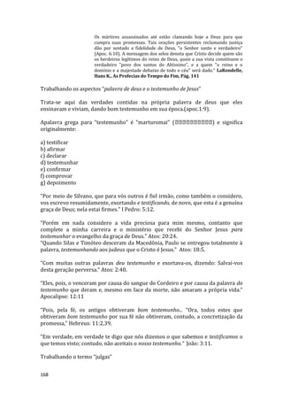 168
Os mártires assassinados até estão clamando hoje a Deus para que
cumpra suas promessas. Tais orações persistentes reclamando justiça
dão por sentado a fidelidade de Deus, "o Senhor santo e verdadeiro"
(Apoc. 6:10). A mensagem dos selos denota que Cristo decide quem são
os herdeiros legítimos do reino de Deus, quais a sua vista constituem o
verdadeiro "povo dos santos do Altíssimo", e a quem "o reino e o
domínio e a majestade debaixo de todo o céu" será dado." LaRondelle,
Hans K., As Profecias do Tempo do Fim, Pág. 141
Trabalhando os aspectos “palavra de deus e o testemunho de Jesus”
Trata-se aqui das verdades contidas na própria palavra de deus que eles
ensinavam e viviam, dando bom testemunho em sua época.(apoc.1:9).
Apalavra grega para “testemunho” é "marturomai" ( ) e significa
originalmente:
a) testificar
b) afirmar
c) declarar
d) testemunhar
e) confirmar
f) comprovar
g) depoimento
“Por meio de Silvano, que para vós outros é fiel irmão, como também o considero,
vos escrevo resumidamente, exortando e testificando, de novo, que esta é a genuína
graça de Deus; nela estai firmes.” I Pedro: 5:12.
“Porém em nada considero a vida preciosa para mim mesmo, contanto que
complete a minha carreira e o ministério que recebi do Senhor Jesus para
testemunhar o evangelho da graça de Deus.” Atos: 20:24.
“Quando Silas e Timóteo desceram da Macedônia, Paulo se entregou totalmente à
palavra, testemunhando aos judeus que o Cristo é Jesus.” Atos: 18:5.
“Com muitas outras palavras deu testemunho e exortava-os, dizendo: Salvai-vos
desta geração perversa.” Atos: 2:40.
“Eles, pois, o venceram por causa do sangue do Cordeiro e por causa da palavra do
testemunho que deram e, mesmo em face da morte, não amaram a própria vida.”
Apocalipse: 12:11
“Pois, pela fé, os antigos obtiveram bom testemunho... “Ora, todos estes que
obtiveram bom testemunho por sua fé não obtiveram, contudo, a concretização da
promessa,” Hebreus: 11:2,39.
“Em verdade, em verdade te digo que nós dizemos o que sabemos e testificamos o
que temos visto; contudo, não aceitais o nosso testemunho.” João: 3:11.
Trabalhando o termo “julgas”
 