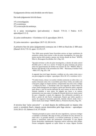 169
O julgamento divino está dividido em três fases:
Em todo julgamento há três fases:
1º) a investigação;
2º) a sentença;
3º) a execução da sentença.
1) o juízo investigativo (pré-advento) – Daniel: 7:9-13; I Pedro: 4:17;
apocalipse11:1-2.
2) juízo confirmativo - I Coríntios: 6:2-3; apocalipse: 20:4-5.
3) juízo executivo – apocalipse: 20:7-12; 20:14-14.
A primeira fase do juízo (julgamento) começou em 1 844 no final dos 2 300 anos
(Daniel: 8:14; 7:9-11; apoc: 11:19; 3:7.
“Em 1844 nosso grande Sumo Sacerdote entrou no lugar santíssimo do
santuário celeste, para iniciar a obra do juízo investigativo. Os casos dos
justos mortos têm estado a passar em revista diante de Deus.” WHITE,
Ellen G., Mensagens Escolhidas, Vol. I, Pág. 125.
“Quando terminar a obra do juízo investigativo, o destino de todos estará
decidido para a vida ou a morte. O tempo da graça termina um pouco
antes do aparecimento do Senhor nas nuvens do céu.” WHITE, Ellen G.,
Review And Herald, 9 De novembro de 1905. – Maranata, O Senhor Vem
– MM 1.977, Pág. 261. 130
A segunda fase terá lugar durante o milênio no céu, onde cristo com o
seu povo julgarão os ímpios - apocalipse: 20:6; 20: 4-5; i coríntios: 6:2-3.
“Vi então tronos, e Jesus e os santos remidos sentarem-se sobre eles; e os
santos reinaram como reis e sacerdotes para Deus. Cristo, em união com
o Seu povo, julgou os ímpios mortos, comparando seus atos com o código
- a Palavra de Deus - e decidindo cada caso segundo as obras feitas no
corpo. Então designaram aos ímpios a parte que deverão sofrer, segundo
suas obras; e isto foi escrito defronte de seus nomes no livro da morte.
Satanás também e seus anjos, foi julgado por Jesus e os santos,
juntamente com seus anjos. O castigo de Satanás deveria ser muito maior
do que o daqueles a quem ele enganara. Seu sofrimento excederia ao
deles a ponto de não haver comparação. Depois que todos aqueles a
quem ele enganara houverem perecido, Satanás deverá ainda viver e
sofrer muito mais tempo.” WHITE, Ellen G., Primeiros Escritos, Pág. 291.
A terceira fase “juízo executivo” – se dará depois do milênio,onde os ímpios irão
ouvir o veredicto final e depois serem destruídos pelo fogo eterno – apocalipse:
21:8; 20:11-15; Salmos:11:6; 37:10,20.
“Satanás precipita-se para o meio de seus seguidores, e procura instigar
a multidão à atividade. Mas fogo de Deus, procedente do Céu, derrama-se
sobre eles e os grandes homens, e os homens poderosos, os nobres, e os
pobres e miseráveis, todos são juntamente consumidos. Vi que alguns
foram destruídos rapidamente, enquanto outros sofreram mais tempo.
Foram castigados segundo as ações feitas no corpo. Alguns ficaram
 