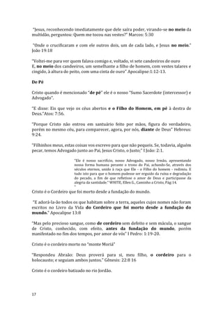 17
“Jesus, reconhecendo imediatamente que dele saíra poder, virando-se no meio da
multidão, perguntou: Quem me tocou nas vestes?” Marcos: 5:30
“Onde o crucificaram e com ele outros dois, um de cada lado, e Jesus no meio.”
João 19:18
“Voltei-me para ver quem falava comigo e, voltado, vi sete candeeiros de ouro
E, no meio dos candeeiros, um semelhante a filho de homem, com vestes talares e
cingido, à altura do peito, com uma cinta de ouro” Apocalipse:1:12-13.
De Pé
Cristo quando é mencionado “de pé” ele é o nosso “Sumo Sacerdote (intercessor) e
Advogado”.
“E disse: Eis que vejo os céus abertos e o Filho do Homem, em pé à destra de
Deus.”Atos: 7:56.
“Porque Cristo não entrou em santuário feito por mãos, figura do verdadeiro,
porém no mesmo céu, para comparecer, agora, por nós, diante de Deus” Hebreus:
9:24.
“Filhinhos meus, estas coisas vos escrevo para que não pequeis. Se, todavia, alguém
pecar, temos Advogado junto ao Pai, Jesus Cristo, o Justo;” I João: 2:1.
“Ele é nosso sacrifício, nosso Advogado, nosso Irmão, apresentando
nossa forma humana perante o trono do Pai, achando-Se, através dos
séculos eternos, unido à raça que Ele - o Filho do homem - redimiu. E
tudo isto para que o homem pudesse ser erguido da ruína e degradação
do pecado, a fim de que refletisse o amor de Deus e participasse da
alegria da santidade.” WHITE, Ellen G., Caminho a Cristo, Pág:14.
”
Cristo é o Cordeiro que foi morto desde a fundação do mundo.
“E adorá-la-ão todos os que habitam sobre a terra, aqueles cujos nomes não foram
escritos no Livro da Vida do Cordeiro que foi morto desde a fundação do
mundo.” Apocalipse 13:8
“Mas pelo precioso sangue, como de cordeiro sem defeito e sem mácula, o sangue
de Cristo, conhecido, com efeito, antes da fundação do mundo, porém
manifestado no fim dos tempos, por amor de vós” I Pedro: 1:19-20.
Cristo é o cordeiro morto no “monte Moriá”
“Respondeu Abraão: Deus proverá para si, meu filho, o cordeiro para o
holocausto; e seguiam ambos juntos.” Gênesis: 22:8 16
Cristo é o cordeiro batizado no rio Jordão.
 