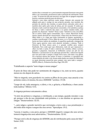 170
muitos dias a consumir-se e, precisamente enquanto houvesse uma parte
deles a ser consumida, permaneceu toda a sensação do sofrimento. Disse
o anjo: "O verme da vida não morrerá; seu fogo não se apagará enquanto
houver a mínima partícula para ele devorar."
Satanás e seus anjos sofreram muito tempo. Satanás não somente foi
afligido pelo peso e castigo de seus próprios pecados, mas também dos
pecados do exército dos remidos, os quais foram colocados sobre ele; e
também deve sofrer pela ruína de almas, por ele causada. Vi então que
Satanás e todo o exército ímpio foram consumidos, e foi satisfeita a justiça
de Deus; e todo o exército dos anjos e os santos remidos todos, com
grande voz, disseram: "Amém!" Disse o anjo: "Satanás é a raiz, seus filhos
são os ramos. Estão agora consumidos, raiz e ramos. Morreram morte
eterna. Jamais deverão ter ressurreição, e Deus terá um Universo puro."
Olhei então e vi o fogo que tinha consumido os ímpios, queimando o
resíduo e purificando a Terra. Olhei de novo, e vi a Terra purificada. Não
havia um único indício da maldição. A superfície quebrada e desigual da
Terra agora parecia como urna planície nivelada e extensa. Todo o
Universo de Deus estava puro, e o grande conflito para sempre
finalizado. Para onde quer que olhávamos, tudo em que repousava o
olhar era belo e santo. E todo o exército dos remidos, velhos e jovens,
grandes e pequenos, lançavam as brilhantes coroas aos pés de seu
Redentor, e prostravam-se em adoração perante Ele; e adoravam Aquele
que vive para todo o sempre. A linda Terra nova, com toda a sua glória,
era a herança eterna dos santos. O reino e o domínio, e a grandeza dos
reinos debaixo de todo o céu, foram então dados aos santos do Altíssimo,
os quais deveriam possuí-los para sempre, sim, para todo o sempre.”
WHITE, Ellen G., Primeiros Escritos, Págs. 294-295.
Trabalhando o aspecto “nem vingas o nosso sangue”
O povo de Deus não pode ter sentimento de vingança e ira, nem na terra, quanto
menos no céu depois de salvos.
“Não te vingarás, nem guardarás ira contra os filhos do teu povo; mas amarás o teu
próximo como a ti mesmo. Eu sou o SENHOR.” Levítico: 19:18.
“Longe de vós, toda amargura, e cólera, e ira, e gritaria, e blasfêmias, e bem assim
toda malícia.” Efésios: 4:31.
A vingança pertence unicamente a deus.
“A mim me pertence a vingança, a retribuição, a seu tempo, quando resvalar o seu
pé; porque o dia da sua calamidade está próximo, e o seu destino se apressa em
chegar.” Deuteronômio: 32:35.
“... pois julgou a grande meretriz que corrompia a terra com a sua prostituição e
das mãos dela vingou o sangue dos seus servos.” Apocalipse: 19:2.
“Louvai, ó nações, o seu povo, porque o SENHOR vingará o sangue dos seus servos,
tomará vingança dos seus adversários...” Deuteronômio: 32:43.
“Porque será o dia da vingança do SENHOR, ano de retribuições pela causa de Sião.”
Isaias: 24:8.
 