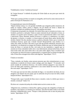 171
Trabalhando o termo “vestiduras brancas”
As “vestes brancas” é símbolo da justiça de Cristo dada ao seu povo por meio do
evangelho
“Visto que a justiça de Deus se revela no evangelho, de fé em fé, como está escrito: O
justo viverá por fé.”Romanos:1:17.
É conquistada por meio de tribulações:
“Depois destas coisas, vi, e eis grande multidão que ninguém podia enumerar, de
todas as nações, tribos, povos e línguas, em pé diante do trono e diante do
Cordeiro, vestidos de vestiduras brancas, com palmas nas mãos;
E clamavam em grande voz, dizendo: Ao nosso Deus, que se assenta no trono, e ao
Cordeiro, pertence a salvação. Todos os anjos estavam de pé rodeando o trono, os
anciãos e os quatro seres viventes, e ante o trono se prostraram sobre o seu rosto,
e adoraram a Deus, Dizendo: Amém! O louvor, e a glória, e a sabedoria, e as ações
de graças, e a honra, e o poder, e a força sejam ao nosso Deus, pelos séculos dos
séculos. Amém! Um dos anciãos tomou a palavra, dizendo: Estes, que se vestem de
vestiduras brancas, quem são e donde vieram? Respondi-lhe: meu Senhor, tu o
sabes. Ele, então, me disse: São estes os que vêm da grande tribulação, lavaram suas
vestiduras e as alvejaram no sangue do Cordeiro, Razão por que se acham diante do
trono de Deus e o servem de dia e de noite no seu santuário; e aquele que se
assenta no trono estenderá sobre eles o seu tabernáculo. Jamais terão fome, nunca
mais terão sede, não cairá sobre eles o sol, nem ardor algum, Pois o Cordeiro que
se encontra no meio do trono os apascentará e os guiará para as fontes da água da
vida. E Deus lhes enxugará dos olhos toda lágrima.” Apocalipse: 7:9-17.
É dada ao vencedor:
“Tens, contudo, em Sardes, umas poucas pessoas que não contaminaram as suas
vestiduras e andarão de branco junto comigo, pois são dignas”. “O vencedor será
assim vestido de vestiduras brancas, e de modo nenhum apagarei o seu nome do
Livro da Vida; pelo contrário, confessarei o seu nome diante de meu Pai e diante
dos seus anjos.” Apocalipse: 3:4-5.
“Vi como que um mar de vidro, mesclado de fogo, e os vencedores da besta, da sua
imagem e do número do seu nome, que se achavam em pé no mar de vidro, tendo
harpas de Deus;” Apocalipse:15:2.
“Porque todo o que é nascido de Deus vence o mundo; e esta é a vitória que vence o
mundo: a nossa fé.” I João: 5:4.
Ela deve ser o manto de justiça do cristão tanto na terra como no céu:
“Alegremo-nos, exultemos e demos-lhe a glória, porque são chegadas as bodas do
Cordeiro, cuja esposa a si mesma já se ataviou”, Pois lhe foi dado vestir-se de linho
finíssimo, resplandecente e puro. “Porque o linho finíssimo são os atos de justiça dos
santos.” Apocalipse: 19:7-8.
 