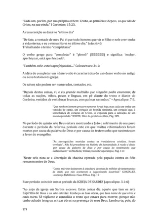 173
“Cada um, porém, por sua própria ordem: Cristo, as primícias; depois, os que são de
Cristo, na sua vinda.” I Corintios: 15:23.
A ressurreição se dará no “último dia”
“De fato, a vontade de meu Pai é que todo homem que vir o Filho e nele crer tenha
a vida eterna; e eu o ressuscitarei no último dia.” João: 6:40.
Trabalhando o termo “completasse”
O verbo grego para “completar” é "pleroô" ( ) e significa: ‘encher,
aperfeiçoar, está aperfeiçoado’.
“Também, nele, estais aperfeiçoados....” Colossenses: 2:10.
A idéia de completar um número não é característica do uso desse verbo no antigo
ou novo testamento grego.
Os salvos não podem ser numerados, contados, etc.
“Depois destas coisas, vi, e eis grande multidão que ninguém podia enumerar, de
todas as nações, tribos, povos e línguas, em pé diante do trono e diante do
Cordeiro, vestidos de vestiduras brancas, com palmas nas mãos;” – Apocalipse: 7:9.
“Que nenhum homem procure numerar Israel hoje, mas cada um tenha um
coração de carne, um coração de branda simpatia, um coração que, à
semelhança do coração de Cristo, se expanda para a salvação de um
mundo perdido.” WHITE, Ellen G., profetas e Reis, Pág. 189.
No período do quinto selo Deus estava mostrando a João o sofrimento do seu povo
durante o período da reforma, período este em que muitos reformadores foram
mortos por causa da palavra de Deus e por causa do testemunho que sustentavam
a favor do evangelho.
“As perseguições movidas contra os verdadeiros cristãos, foram
terríveis”. Não há precedente na história da humanidade. A razão é dada:
‘por causa da palavra de deus e por causa do testemunho que
sustentavam’" GONZALEZ, Vilmar, Daniel e Apocalipse, Pág. 113
“Neste selo nota-se a descrição da chacina operada pelo papado contra os fiéis
remanescentes de Deus.
“Como mártires baixaram à sepultura dezenas de milhões de testemunhas
de cristo que não aceitaram a paganizarão doutrinal.” GONZALEZ,
Lourenço Babilônia e Suas Filhas, Pág. 19
Esse período coincide com o período da IGREJA DE SARDES (apocalipse. 3.1-6)
“Ao anjo da igreja em Sardes escreve: Estas coisas diz aquele que tem os sete
Espíritos de Deus e as sete estrelas: Conheço as tuas obras, que tens nome de que vives e
estás morto. Sê vigilante e consolida o resto que estava para morrer, porque não
tenho achado íntegras as tuas obras na presença do meu Deus. Lembra-te, pois, do
 
