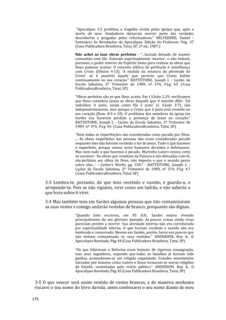 175
“Apocalipse 3:2 profetiza a tragédia vivida pelas igrejas que, após a
morte de seus fundadores deixaram morrer parte das verdades
descobertas e pregadas pelos reformadores.” BELVEDERE, Daniel -
Seminário As Revelações do Apocalipse, Edição do Professor, Pág. 37
(Casa Publicadora Brasileira, Tatuí, SP, 2ª ed., 1987.)
Não achei as tuas obras perfeitas - “...haviam deixado de manter
comunhão com Ele. Estavam espiritualmente ‘mortos’, e não tinham,
portanto, o poder interior do Espírito Santo para realizar as obras que
Deus pudesse aceitar. O conceito bíblico de perfeição é semelhança
com Cristo (Efésios 4:13). ‘A medida da estatura da plenitude de
Cristo’ só é possível àquele que permite que Cristo habite
continuamente no seu coração.” BATTISTONE, Joseph J. - Lições da
Escola Sabatina, 2º Trimestre de 1989, nº 374, Pág 45 (Casa
PublicadoraBrasileira, Tatuí, SP).
"Obras perfeitas são as que Deus aceita. Em I S.João 2:29, verificamos
que Deus considera justas as obras daquele que ‘é nascido dEle’. Tal
indivíduo ‘é justo, assim como Ele é justo’ (I. S.João 3:7), não
independentemente, mas porque o Cristo que é justo está vivendo no
seu coração (Rom. 8:9 e 10). O problema dos membros da igreja em
Sardes era haverem perdido a presença de Jesus no coração.”
BATTISTONE, Joseph J. - Lições da Escola Sabatina, 2º Trimestre de
1989, nº 374, Pág 46 (Casa PublicadoraBrasileira, Tatuí, SP).
“Nem todas as imperfeições são consideradas como pecado por Deus.
... As obras imperfeitas das pessoas não eram consideradas pecado
enquanto elas não haviam recebido a luz de Jesus. Tudo o que fazemos
é imperfeito, porque somos seres humanos decaídos e defeituosos.
Mas nem tudo o que fazemos é pecado. Martinho Lutero estava certo
ao escrever: ‘As obras que resultam da Palavra e são efetuadas com fé,
são perfeitas aos olhos de Deus, não importa o que o mundo pensa
sobre elas...’ - Luther’s Works, pg. 318.“ - BATTISTONE, Joseph J. -
Lições da Escola Sabatina, 2º Trimestre de 1989, nº 374, Pág 47
(Casa PublicadoraBrasileira, Tatuí, SP).
3:3 Lembra-te, portanto, do que tens recebido e ouvido, e guarda-o, e
arrepende-te. Pois se não vigiares, virei como um ladrão, e não saberás a
que hora sobre ti virei.
3:4 Mas também tens em Sardes algumas pessoas que não contaminaram
as suas vestes e comigo andarão vestidas de branco, porquanto são dignas.
“Quando João escreveu, em 95 A.D., Sardes estava vivendo
principalmente de seu glorioso passado. As poucas coisas ainda vivas
pareciam prestes a morrer. Sua atividade externa não era corroborada
por espiritualidade interna. O que haviam recebido e ouvido não era
lembrado e conservado. Mesmo em Sardes, porém, havia uns poucos que
não tinham contaminado os seus vestidos.” ANDERSON, Roy A., O
Apocalipse Revelado, Pág. 44 (Casa Publicadora Brasileira, Tatuí, SP)
“Os que lideraram a Reforma eram homens de vigorosa consagração,
mas seus seguidores, supondo que todas as batalhas já haviam sido
ganhas, acomodaram-se em religião organizada. Grandes movimentos
iniciados por homens como Lutero e Knox tornaram-se meras religiões
de Estado, sustentadas pelo erário público.” ANDERSON, Roy A., O
Apocalipse Revelado, Pág. 45 (Casa Publicadora Brasileira, Tatuí, SP)
3:5 O que vencer será assim vestido de vestes brancas, e de maneira nenhuma
riscarei o seu nome do livro davida; antes confessarei o seu nome diante de meu
 