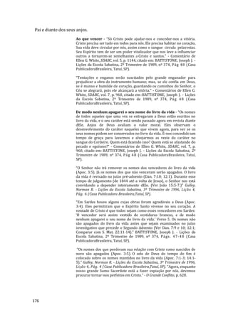 176
Pai e diante dos seus anjos.
Ao que vencer - “Só Cristo pode ajudar-nos e conceder-nos a vitória.
Cristo precisa ser tudo em todos para nós. Ele precisa habitar no coração,
Sua vida deve circular por nós, assim como o sangue circula pelasveias.
Seu Espírito tem de ser um poder vitalizador que nos leve a influenciar
outros a tornarem-se semelhantes a Cristo e santos.” - Comentário de
Ellen G. White, SDABC, vol. 5, p. 1144, citado em: BATTISTONE, Joseph J. -
Lições da Escola Sabatina, 2º Trimestre de 1989, nº 374, Pág 48 (Casa
PublicadoraBrasileira, Tatuí, SP).
“Tentações e enganos serão suscitados pelo grande enganador para
prejudicar a obra do instrumento humano; mas, se ele confia em Deus,
se é manso e humilde de coração, guardando os caminhos do Senhor, o
Céu se alegrará, pois ele alcançará a vitória.” - Comentários de Ellen G.
White, SDABC, vol. 7, p. 960, citado em:BATTISTONE, Joseph J. - Lições
da Escola Sabatina, 2º Trimestre de 1989, nº 374, Pág 48 (Casa
PublicadoraBrasileira, Tatuí, SP).
De modo nenhum apagarei o seu nome do livro da vida - “Os nomes
de todos aqueles que uma vez se entregaram a Deus estão escritos no
livro da vida, e o seu caráter está sendo passado agora em revista diante
dEle. Anjos de Deus avaliam o valor moral. Eles observam o
desenvolvimento do caráter naqueles que vivem agora, para ver se os
seus nomes podem ser conservados no livro da vida. É-nos concedido um
tempo de graça para lavarmos e alvejarmos as veste do caráter no
sangue do Cordeiro. Quem está fazendo isso? Quem está se afastando do
pecado e egoísmo?” - Comentários de Ellen G. White, SDABC, vol. 7, p.
960, citado em: BATTISTONE, Joseph J. - Lições da Escola Sabatina, 2º
Trimestre de 1989, nº 374, Pág 48 (Casa PublicadoraBrasileira, Tatuí,
SP).
“O Senhor não irá remover os nomes dos vencedores do livro da vida
(Apoc. 3:5). Já os nomes dos que não venceram serão apagados. O livro
da vida é revisado no juízo pré-advento (Dan. 7:10; 12:1). Durante esse
tempo de julgamento (de 1844 até a volta de Jesus), o Senhor nos está
convidando a depender inteiramente dEle. (Ver João 15:5-7.)” Gulley,
Norman R. - Lições da Escola Sabatina, 3º Trimestre de 1996, Lição 4,
Pág. 6 (Casa Publicadora Brasileira,Tatuí, SP).
“Em Sardes houve alguns cujas obras foram agradáveis a Deus (Apoc.
3:4). Eles permitiram que o Espírito Santo vivesse no seu coração. A
vontade de Cristo é que todos sejam como esses vencedores em Sardes:
‘O vencedor será assim vestido de vestiduras brancas, e de modo
nenhum apagarei o seu nome do livro da vida.’ Verso 5. Os nomes não
são apagados do livro da vida antes que sejam examinados no juízo
investigativo que precede o Segundo Advento (Ver Dan. 7:9 e 10; 12:1;
Comparar com S. Mat. 22:11-14).” BATTISTONE, Joseph J. - Lições da
Escola Sabatina, 2º Trimestre de 1989, nº 374, Págs. 47-48 (Casa
PublicadoraBrasileira, Tatuí, SP).
“Os nomes dos que perderam sua relação com Cristo como nascidos de
novo são apagados (Apoc. 3:5). O selo de Deus do tempo do fim é
colocado sobre os nomes mantidos no livro da vida (Apoc. 7:1-3; 14:1-
5).” Gulley, Norman R. - Lições da Escola Sabatina, 3º Trimestre de 1996,
Lição 4, Pág. 4 (Casa Publicadora Brasileira,Tatuí, SP). “Agora, enquanto
nosso grande Sumo Sacerdote está a fazer expiação por nós, devemos
procurar tornar-nos perfeitos em Cristo.” - O Grande Conflito, p. 628.
 