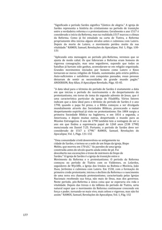 177
"Significado e período Sardes significa “Cântico de alegria.” A igreja de
Sardes representa a história do cristianismo no período de transição
entre a verdadeira reforma e o protestantismo. Geralmente o ano 1517 é
considerado o início da Reforma, mas na realidade,1517 marcou o clímax
da Reforma. Como já foi estudado na carta de Tiatira, a Reforma
propriamente dita iniciou alguns séculos antes e culminou com Lutero.
Depois da morte de Lutero, o movimento perdeu muito da sua
vitalidade." RAMOS, Samuel, Revelações do Apocalipse, Vol. 1, Págs. 130-
131
“Aplicando esta mensagem ao período pós-Reforma, veremos que se
ajusta de modo cabal. Os que lideraram a Reforma eram homens de
vigorosa consagração, mas seus seguidores, supondo que todas as
batalhas já haviam sido ganhas, acomodaram-se em religião organizada.
Grandes movimentos iniciados por homens como Lutero e Knox
tornaram-se meras religiões de Estado, sustentadas pelo erário público.
Auto-suficientes e satisfeitos com conquistas passadas, essas pessoas
deixaram de sentir as necessidades do grande mundo pagão.”
ANDERSON, Roy Allan, O Apocalipse Revelado, Págs. 43-45.
"A data ideal para o término do período de Sardes é exatamente a data
em que iniciou o período do reavivamento e do despertamento do
protestantismo, em torno do tema do segundo advento de Jesus, que é
uma característica particular da igreja de Filadélfia. Vários fatores
indicam que a data ideal para o término do período de Sardes é o ano
1798, quando o papa foi preso, e a Bíblia começou a ser divulgada
mundialmente através das Sociedades Bíblicas, provocando o maior
despertamento espiritual já visto no protestantismo. Em 1804 surgiu a
primeira Sociedade Bíblica na Inglaterra, e em 1816 a segunda, a
Americana, e depois muitas outras, despertando o mundo para as
Missões Estrangeiras. O ano de 1798 também tem a vantagem de ser o
ano em que findou a supremacia papal de 1260 anos (538 1798)
mencionada em Daniel 7:25. Portanto, o período de Sardes deve ser
considerado de 1517 a 1798." RAMOS, Samuel, Revelações do
Apocalipse, Vol. 1, Págs. 131-132
"Uma comunidade cristã desenvolveu-se antigamente na
cidade de Sardes, e tornou-se a sede de um bispo da igreja, Bispo
Melito, que morreu em 170 d.C.¹ As paredes de uma igreja
construída antes do século quarto ainda estão de pé. Foi
descoberto nas escavações o trono de mármore do bispo de
Sardes.² A igreja de Sardes é a igreja da transição entre o
Movimento da Reforma e o protestantismo. O período da Reforma
começou no período de Tiatira com os Valdenses, os Lolardos,
seguidores de Wycliffe, a Igreja dos Irmãos na Boêmia e Morávia, João
Huss, Jerônimo e culminou com Lutero. Em 1530, com a formação do
primeiro credo protestante, iniciou o declínio da Reforma e o nascimento
de uma nova era chamada protestantismo, caracterizada pelas Igrejas
Nacionais recebendo sua força, não mais de Deus, mas dos governos.
Neste período, pós-Reforma a única coisa que se esperaria era vida e
vitalidade. Depois das trevas e da infâmia do período de Tiatira, seria
natural supor que o movimento da Reforma continuasse crescendo em
força e poder, tornando-se mais vivo, mais zeloso e vigoroso, mas não foi
assim." RAMOS, Samuel, Revelações do Apocalipse, Vol. 1, Pág. 132
 
