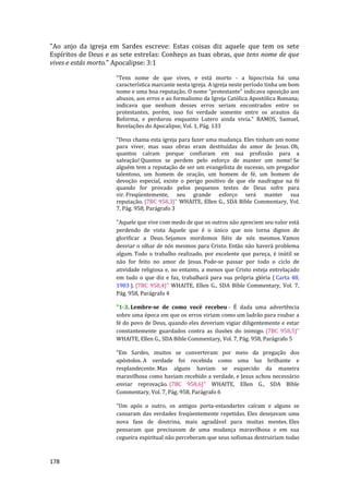 178
"Ao anjo da igreja em Sardes escreve: Estas coisas diz aquele que tem os sete
Espíritos de Deus e as sete estrelas: Conheço as tuas obras, que tens nome de que
vives e estás morto." Apocalipse: 3:1
"Tens nome de que vives, e está morto - a hipocrisia foi uma
característica marcante nesta igreja. A igreja neste período tinha um bom
nome e uma boa reputação. O nome “protestante” indicava oposição aos
abusos, aos erros e ao formalismo da Igreja Católica Apostólica Romana;
indicava que nenhum desses erros seriam encontrados entre os
protestantes, porém, isso foi verdade somente entre os arautos da
Reforma, e perdurou enquanto Lutero ainda vivia." RAMOS, Samuel,
Revelações do Apocalipse, Vol. 1, Pág. 133
"Deus chama esta igreja para fazer uma mudança. Eles tinham um nome
para viver, mas suas obras eram destituídas do amor de Jesus. Oh,
quantos caíram porque confiaram em sua profissão para a
salvação! Quantos se perdem pelo esforço de manter um nome! Se
alguém tem a reputação de ser um evangelista de sucesso, um pregador
talentoso, um homem de oração, um homem de fé, um homem de
devoção especial, existe o perigo positivo de que ele naufrague na fé
quando for provado pelos pequenos testes de Deus sofre para
vir. Freqüentemente, seu grande esforço será manter sua
reputação. {7BC 958,3}" WHAITE, Ellen G., SDA Bíble Commentary, Vol.
7, Pág. 958, Parágrafo 3
"Aquele que vive com medo de que os outros não apreciem seu valor está
perdendo de vista Aquele que é o único que nos torna dignos de
glorificar a Deus. Sejamos mordomos fiéis de nós mesmos. Vamos
desviar o olhar de nós mesmos para Cristo. Então não haverá problema
algum. Todo o trabalho realizado, por excelente que pareça, é inútil se
não for feito no amor de Jesus. Pode-se passar por todo o ciclo de
atividade religiosa e, no entanto, a menos que Cristo esteja entrelaçado
em tudo o que diz e faz, trabalhará para sua própria glória ( Carta 48,
1903 ). {7BC 958,4}" WHAITE, Ellen G., SDA Bíble Commentary, Vol. 7,
Pág. 958, Parágrafo 4
"1-3. Lembre-se de como você recebeu - É dada uma advertência
sobre uma época em que os erros viriam como um ladrão para roubar a
fé do povo de Deus, quando eles deveriam vigiar diligentemente e estar
constantemente guardados contra as ilusões do inimigo. {7BC 958,5}"
WHAITE, Ellen G., SDA Bíble Commentary, Vol. 7, Pág. 958, Parágrafo 5
"Em Sardes, muitos se converteram por meio da pregação dos
apóstolos. A verdade foi recebida como uma luz brilhante e
resplandecente. Mas alguns haviam se esquecido da maneira
maravilhosa como haviam recebido a verdade, e Jesus achou necessário
enviar reprovação. {7BC 958,6}" WHAITE, Ellen G., SDA Bíble
Commentary, Vol. 7, Pág. 958, Parágrafo 6
"Um após o outro, os antigos porta-estandartes caíram e alguns se
cansaram das verdades freqüentemente repetidas. Eles desejavam uma
nova fase de doutrina, mais agradável para muitas mentes. Eles
pensaram que precisavam de uma mudança maravilhosa e em sua
cegueira espiritual não perceberam que seus sofismas destruiriam todas
 