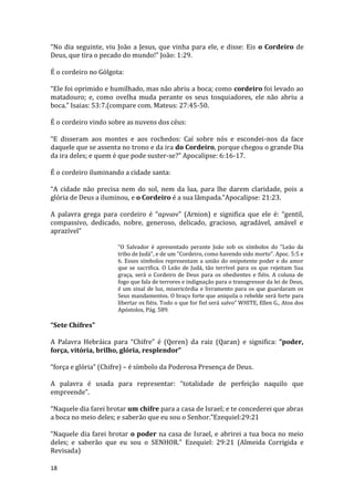 18
“No dia seguinte, viu João a Jesus, que vinha para ele, e disse: Eis o Cordeiro de
Deus, que tira o pecado do mundo!” João: 1:29.
É o cordeiro no Gólgota:
“Ele foi oprimido e humilhado, mas não abriu a boca; como cordeiro foi levado ao
matadouro; e, como ovelha muda perante os seus tosquiadores, ele não abriu a
boca.” Isaias: 53:7.(compare com. Mateus: 27:45-50.
É o cordeiro vindo sobre as nuvens dos céus:
“E disseram aos montes e aos rochedos: Caí sobre nós e escondei-nos da face
daquele que se assenta no trono e da ira do Cordeiro, porque chegou o grande Dia
da ira deles; e quem é que pode suster-se?” Apocalipse: 6:16-17.
É o cordeiro iluminando a cidade santa:
“A cidade não precisa nem do sol, nem da lua, para lhe darem claridade, pois a
glória de Deus a iluminou, e o Cordeiro é a sua lâmpada.”Apocalipse: 21:23.
A palavra grega para cordeiro é “αρνιον” (Arnion) e significa que ele é: “gentil,
compassivo, dedicado, nobre, generoso, delicado, gracioso, agradável, amável e
aprazível”
“O Salvador é apresentado perante João sob os símbolos do "Leão da
tribo de Judá", e de um "Cordeiro, como havendo sido morto". Apoc. 5:5 e
6. Esses símbolos representam a união do onipotente poder e do amor
que se sacrifica. O Leão de Judá, tão terrível para os que rejeitam Sua
graça, será o Cordeiro de Deus para os obedientes e fiéis. A coluna de
fogo que fala de terrores e indignação para o transgressor da lei de Deus,
é um sinal de luz, misericórdia e livramento para os que guardaram os
Seus mandamentos. O braço forte que aniquila o rebelde será forte para
libertar os fiéis. Todo o que for fiel será salvo” WHITE, Ellen G., Atos dos
Apóstolos, Pág. 589.
“Sete Chifres”
A Palavra Hebráica para “Chifre” é (Qeren) da raiz (Qaran) e significa: “poder,
força, vitória, brilho, glória, resplendor”
“força e glória” (Chifre) – é símbolo da Poderosa Presença de Deus.
A palavra é usada para representar: “totalidade de perfeição naquilo que
empreende”.
“Naquele dia farei brotar um chifre para a casa de Israel; e te concederei que abras
a boca no meio deles; e saberão que eu sou o Senhor.”Ezequiel:29:21
“Naquele dia farei brotar o poder na casa de Israel, e abrirei a tua boca no meio
deles; e saberão que eu sou o SENHOR.” Ezequiel: 29:21 (Almeida Corrigida e
Revisada)
 
