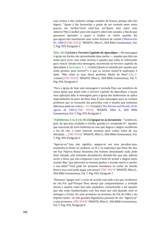 180
suas vestes; e eles andarão comigo vestidos de branco, porque eles são
dignos. ” Quem é tão favorecido a ponto de ser contado entre esses
poucos em Sardes? Você está? Sou eu? Quem está entre este
número? Não é melhor para nós inquirir sobre este assunto, a fim de que
possamos aprender a quem o Senhor se refere quando diz
que alguns não mancharam suas vestes brancas de caráter ( Manuscrito
81, 1900 )? {7BC 959,3}" WHAITE, Ellen G., SDA Bíble Commentary, Vol.
7, Pág. 959, Parágrafo 3
"( Vs. 14-18.) Leia o Terceiro Capítulo do Apocalipse —Na mensagem
à igreja em Sardes são apresentadas duas partes — aqueles que têm um
nome para viver, mas estão mortos; e aqueles que estão se esforçando
para vencer. Estude esta mensagem, encontrada no terceiro capítulo do
Apocalipse. [ Apocalipse 3: 1, 2citado.] Quem se entende por aqueles que
estão prontos para morrer? e o que os tornou assim? A explicação é
dada: “Não achei as tuas obras perfeitas diante de Deus”. [ Vs. 3-
5citado.] {7BC 959,4}" WHAITE, Ellen G., SDA Bíble Commentary, Vol. 7,
Pág. 959, Parágrafo 4
"Para a igreja de hoje esta mensagem é enviada. Peço aos membros de
nossa igreja que leiam todo o terceiro capítulo do Apocalipse e façam
uma aplicação dele. A mensagem para a igreja dos laodicenses se aplica
especialmente ao povo de Deus hoje. É uma mensagem para os cristãos
professos que se tornaram tão parecidos com o mundo que nenhuma
diferença pode ser vista [ v. 14-18citado] ( The Review and Herald, 20 de
agosto de 1903 ). {7BC 959,5}" WHAITE, Ellen G., SDA Bíble
Commentary, Vol. 7, Pág. 959, Parágrafo 5
"3 ( Hebreus 3: 6; 4:14; 10:23) Apegue-se ao Juramento - “Lembra-te,
pois, do que tens recebido e ouvido, guarda-o e arrepende-te”. Aqueles
que nasceram de novo lembram-se com que alegria e alegria receberam
a luz do céu, e como estavam ansiosos para contar todos de sua
felicidade .... {7BC 959.6}" WHAITE, Ellen G., SDA Bíble Commentary, Vol.
7, Pág. 959, Parágrafo 6
"Agarrar-se." Isso não significa: apegue-se aos seus pecados; mas,
mantenha-se firme no conforto, na fé e na esperança que Deus lhe deu
em Sua Palavra. Nunca desanime. Um homem desanimado nada pode
fazer. Satanás está tentando desanimá-lo, dizendo-lhe que não adianta
servir a Deus, que não compensa e que é bom ter prazer e alegria neste
mundo. Mas "que aproveita ao homem ganhar o mundo inteiro e perder
a sua alma?" Você pode ter prazeres mundanos às custas do mundo
futuro; mas você pode pagar esse preço? {7BC 959,7}" WHAITE, Ellen G.,
SDA Bíble Commentary, Vol. 7, Pág. 959, Parágrafo 7
"Devemos “apegar-nos” e viver de acordo com toda a luz que recebemos
do céu. Por quê? Porque Deus deseja que compreendamos a verdade
eterna e ajamos como Sua mão ajudadora, comunicando a luz àqueles
que não estão familiarizados com Seu amor por eles. Quando você se
entregou a Cristo, fez uma promessa na presença do Pai, do Filho e do
Espírito Santo - os três grandes Dignitários pessoais do céu. “Agarre-se”
a esta promessa. {7BC 959,8}" WHAITE, Ellen G., SDA Bíble Commentary,
Vol. 7, Pág. 959, Parágrafo 8
 