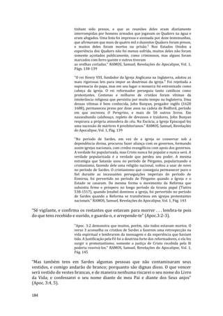 184
tinham sido presos, e que as reuniões deles eram diariamente
interrompidas por homens armados que jogavam os Quakers na água e
eram afogados. Uma lista foi impressa e assinada por doze testemunhas,
que afirmavam que mais de quatro mil e duzentos Quakers foram presos,
e muitos deles foram mortos na prisão.¹ Nos Estados Unidos a
experiência dos Quakers não foi menos sofrida, muitos deles não foram
somente açoitados publicamente, como criminosos, mas alguns foram
marcados com ferro quente e outros tiveram
as orelhas cortadas." RAMOS, Samuel, Revelações do Apocalipse, Vol. 1,
Págs. 138-139
"O rei Henry VIII, fundador da Igreja Anglicana na Inglaterra, adotou as
mais rigorosas leis para impor as doutrinas da igreja.³ Foi rejeitada a
supremacia do papa, mas em seu lugar o monarca foi entronizado como
cabeça da igreja. O rei reformador perseguiu tanto católicos como
protestantes. Centenas e milhares de cristãos foram vítimas da
intolerância religiosa que persistiu por muito tempo na Inglaterra. Uma
dessas vítimas é bem conhecida, John Bunyan, pregador inglês (1628
1688), permaneceu preso por doze anos na cadeia de Bedford, período
em que escreveu O Peregrino, e mais de 50 outros livros. Em
nauseabundo calabouço, repleto de devassos e traidores, John Bunyan
respirava a própria atmosfera do céu. Na Escócia, a Igreja Episcopal fez
uma sucessão de mártires 4 presbiterianos." RAMOS, Samuel, Revelações
do Apocalipse, Vol. 1, Pág. 139
"No período de Sardes, em vez de a igreja se conservar sob a
dependência divina, procurou fazer aliança com os governos, formando
assim igrejas nacionais, com credos evangélicos com apoio dos governos.
A verdade foi popularizada, mas Cristo nunca foi popular e nunca será. A
verdade popularizada é a verdade que perdeu seu poder. A mesma
estratégia que Satanás usou no período de Pérgamo, popularizando o
cristianismo, fazendo dele uma religião nacional, voltou a usar de novo
no período de Sardes. O cristianismo que conseguiu permanecer puro e
fiel durante as incessantes perseguições imperiais do período de
Esmirna, foi pervertido no período de Pérgamo quando a Igreja e o
Estado se casaram. Da mesma forma o movimento da Reforma que
subsistiu firme e próspero no longo período da tirania papal (Tiatira
538-1517), quando Jezabel dominou a igreja, foi pervertido no período
de Sardes quando a Reforma se transformou em igrejas protestantes
nacionais." RAMOS, Samuel, Revelações do Apocalipse, Vol. 1, Pág. 143
“Sê vigilante, e confirma os restantes que estavam para morrer . . . lembra-te pois
do que tens recebido e ouvido, e guarda-o, e arrepende-te” (Apoc.3:2-3).
"Apoc. 3:2 demonstra que muitos, porém, não todos estavam mortos. O
verso 3 aconselha os cristãos de Sardes a fazerem uma retrospecção na
vida espiritual e lembrarem da mensagem e da experiência que haviam
tido. A Justificação pela Fé foi a doutrina forte dos reformadores, e ela fez
surgir o protestantismo; somente a justiça de Cristo recebida pela fé
poderia reavivá-los." RAMOS, Samuel, Revelações do Apocalipse, Vol. 1,
Pág. 145
“Mas também tens em Sardes algumas pessoas que não contaminaram seus
vestidos, e comigo andarão de branco; porquanto são dignas disso. O que vencer
será vestido de vestes brancas, e de maneira nenhuma riscarei o seu nome do Livro
da Vida; e confessarei o seu nome diante de meu Pai e diante dos Seus anjos”
(Apoc. 3:4, 5).
 