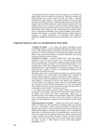 185
"O remanescente de Deus sempre existiu, em todas as eras. Nos dias do
profeta Elias, Deus lhe mostrou um grupo de 7.000 que também não
tinha dobrado seus joelhos diante de Baal. Em meio à apostasia
antediluviana, houve Enoque e Noé, ambos tementes a Deus. Nos dias
dos emires da Arábia havia Jó, o melhor homem de Deus no Oriente. Nos
trágicos dias da idolatria universal, existiu Abraão, chamado de Ur dos
Caldeus. Houve um Ló, mesmo na perversa Sodoma. Nunca houve um
período tão escuro em que Deus não tivesse Suas estrelas. No período de
Sardes, Deus tinha “alguns que não contaminaram seus vestidos” (Apoc.
3:4): os reformadores Martinho Lutero, Ulrich Zwinglio, João Calvino, o
puritano João Bunyan, os pietistas Philipp Spenner, August Hermann
Francke, e o Conde Zinzendorf, e os metodistas João Wesley e
Whitefield." RAMOS, Samuel, Revelações do Apocalipse, Vol. 1, Págs. 145-
146
A Igreja de Sardes na visão e no entendimento de Urias Smith
"A Igreja de Sardes. – Se as datas das igrejas precedentes foram
corretamente fixadas, o período abrangido pela igreja de Sardes começa
no ano 1798. Sardes significa "príncipe ou cântico de alegria" ou "o que
permanece". Portanto, esta igreja é constituída pelas igrejas reformadas
desde a data acima mencionada até o grande movimento que marcou
outra era na história do povo de Deus.
O motivo da censura. – O grande defeito que o anjo desta igreja a
repreende é que tem nome de que vive e está morta. Que elevada
posição, do ponto de vista mundano, ocupou a igreja nominal durante
este período! Chamam a atenção os seus títulos altissonantes e a sua
aceitação pelo mundo. Mas depressa aumentaram nela o orgulho e a
popularidade que a espiritualidade ficou destruída, apagada a linha de
separação entre a igreja e o mundo, e as organizações populares eram
igrejas de Cristo apenas de nome!
Esta igreja devia ouvir a proclamação da doutrina do segundo advento.
"Se não vigiares, virei como ladrão." Isto implica que a doutrina do
advento seria proclamada, e a igreja seria posta sob o dever de vigiar.
A vinda de que se fala é incondicional; só o modo como se realizará para
cada membro é condicional. O fato de não vigiarem não impediria a
vinda do Senhor, mas, vigiando, podem evitar ser surpreendidos como
por um ladrão. O dia do Senhor surpreenderá só os que não vigiarem.
"Vós, irmãos", diz Paulo, "já não estais em trevas, para que aquele dia vos
surpreenda como um ladrão." l Tessalonicenses 5:4.
“... em Sardes umas poucas pessoas”, parece implicar um período de
mundanismo sem paralelo na igreja. Mas mesmo neste estado de coisas
há alguns cujas vestes não estão contaminadas, alguns que se
mantiveram livres desta influência contaminadora. Tiago diz: "A religião
pura e imaculada para com Deus, o Pai, é esta: Visitar os órfãos e as
viúvas nas suas tribulações, e guardar-se da corrupção do mundo." Tiago
1:27.
A promessa feita ao vencedor. – "Andarão de branco junto comigo". O
Senhor não passa por alto Seus filhos em qualquer lugar, por pequeno
que seja o seu número. Cristão isolado, sem poderes comunicar com
ninguém que professe a mesma preciosa fé, parece-te que as hostes dos
infiéis querem tragar-te? O Senhor não Se esqueceu de ti. A multidão dos
ímpios que te circunda não pode ser tão grande que te encubra da Sua
vista. Se te mantiveres sem mancha do mal que te rodeia, a Sua promessa
é segura. Andarás com o Senhor em glória. "Porque o Cordeiro que está
no meio do trono os apascentará, e lhes servirá de guia para as fontes
das águas da vida; e Deus limpará de seus olhos toda lágrima."
(Apocalipse 7:17).
 
