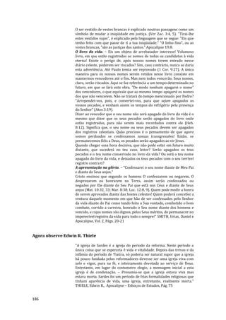 186
O ser vestido de vestes brancas é explicado noutras passagens como um
símbolo de mudar a iniqüidade em justiça. (Ver Zac. 3:4, 5). "Tirai-lhe
estes vestidos sujos", é explicado pela linguagem que se segue: "Eis que
tenho feito com que passe de ti a tua iniqüidade." "O linho fino", ou as
vestes brancas, "são as justiças dos santos." Apocalipse 19:8.
O livro da vida. – Eis um objeto de arrebatador interesse! Volumoso
livro, em que estão registrados os nomes de todos os candidatos à vida
eterna! Existe o perigo de, após nossos nomes terem entrado nesse
diário celeste, poderem ser riscados? Sim, caso contrário, nunca se daria
esta advertência. Até Paulo temia ser reprovado (1 Cor. 9:27). A única
maneira para os nossos nomes serem retidos nesse livro consiste em
mantermos vencedores até o fim. Mas nem todos vencerão. Seus nomes,
claro, serão riscados. Aqui se faz referência a um tempo determinado no
futuro, em que se fará esta obra. "De modo nenhum apagarei o nome"
dos vencedores, o que equivale que ao mesmo tempo apagará os nomes
dos que não vencerem. Não se tratará do tempo mencionado por Pedro?
"Arrependei-vos, pois, e convertei-vos, para que sejam apagados os
vossos pecados, e venham assim os tempos do refrigério pela presença
do Senhor" (Atos 3:19).
Dizer ao vencedor que o seu nome não será apagado do livro da vida é o
mesmo que dizer que os seus pecados serão apagados do livro onde
estão registrados, para não serem mais recordados contra ele (Heb.
8:12). Significa que, o seu nome ou seus pecados devem ser apagados
dos registros celestiais. Quão precioso é o pensamento de que agora
somos perdoados se confessamos nossas transgressões! Então, se
permanecemos fiéis a Deus, os pecados serão apagados ao vir Jesus.
Quando chegar essa hora decisiva, que não pode estar em futuro muito
distante, que sucederá no teu caso, leitor? Serão apagados os teus
pecados e o teu nome conservado no livro da vida? Ou será o teu nome
apagado do livro da vida, e deixados os teus pecados com o seu terrível
registro contra ti?
A apresentação na glória. – "Confessarei o seu nome diante de Meu Pai
e diante de Seus anjos."
Cristo ensinou que segundo os homens O confessarem ou negarem, O
desprezarem ou honrarem na Terra, assim serão confessados ou
negados por Ele diante de Seu Pai que está nos Céus e diante de Seus
anjos (Mat. 10:32, 33; Mar. 8:38; Luc. 12:8, 9). Quem pode medir a honra
de serem aprovados diante das hostes celestes! Quem poderá conceber a
ventura daquele momento em que hão de ser confessados pelo Senhor
da vida diante do Pai como tendo feito a Sua vontade, combatido o bom
combate, corrido a carreira, honrado o Seu nome diante dos homens e
vencido, e cujos nomes são dignos, pelos Seus méritos, de permanecer no
imperecível registro da vida para todo o sempre!" SMITH, Urias, Daniel e
Apocalipse, Vol. 2, Págs. 20-21
Agora observe Edwin R. Thiele
"A igreja de Sardes é a igreja do período da reforma. Neste período a
única coisa que se esperaria é vida e vitalidade. Depois das trevas e da
infâmia do período de Tiatira, só poderia ser natural supor que a igreja
há pouco fundada pelos reformadores devesse ser uma igreja viva com
zelo e vigor, pura na fé, e inteiramente devotada ao serviço de Deus.
Entretanto, em lugar do costumeiro elogio, a mensagem inicial a esta
igreja é de condenação. – Presumia-se que a igreja estava viva mas
estava morta. Sardes foi um período de frias formalidades religiosas que
tinham aparência de vida, uma igreja, entretanto, realmente morta."
THIELE, Edwin R., Apocalipse – Esboços de Estudos, Pág. 75
 