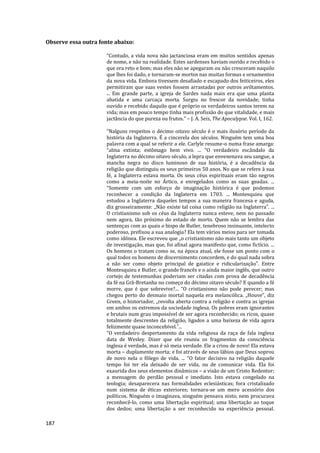 187
Observe essa outra fonte abaixo:
“Contudo, a vida nova não jactanciosa eram em muitos sentidos apenas
de nome, e não na realidade. Estes sardenses haviam ouvido e recebido o
que era reto e bom; mas eles não se apegaram ou não cresceram naquilo
que lhes foi dado, e tornaram-se mortos nas muitas formas e ornamentos
da nova vida. Embora tivessem desafiado e escapado dos feiticeiros, eles
permitiram que suas vestes fossem arrastadas por outros aviltamentos.
... Em grande parte, a igreja de Sardes nada mais era que uma planta
abatida e uma carcaça morta. Surgiu no frescor da novidade; tinha
ouvido e recebido daquilo que é próprio os verdadeiros santos terem na
vida; mas em pouco tempo tinha mais profissão do que vitalidade, e mais
jactância do que pureza ou frutos.” – J. A. Seis, The Apocalypse. Vol. I, 162.
“Nalguns respeitos o décimo oitavo século é o mais ilusório período da
história da Inglaterra. É a cincerela dos séculos. Ninguém tem uma boa
palavra com a qual se referir a ele. Carlyle resume-o numa frase amarga:
“alma extinta; estômago bem vivo. ... “O verdadeiro escândalo da
Inglaterra no décimo oitavo século, a lepra que envenenava seu sangue, a
mancha negra no disco luminoso de sua história, é a decadência da
religião que distinguiu os seus primeiros 50 anos. No que se refere à sua
fé, a Inglaterra estava morta. Os seus céus espirituais eram tão negros
como a meia-noite no Ártico, e enregelados como as suas geadas. ...
“Somente com um esforço de imaginação histórica é que podemos
reconhecer a condição da Inglaterra em 1703. ... Montesquieu que
estudou a Inglaterra daqueles tempos a sua maneira francesa e aguda,
diz grosseiramente: „Não existe tal coisa como religião na Inglaterra‟. ...
O cristianismo sob os céus da Inglaterra nunca esteve, nem no passado
nem agora, tão próximo do estado de morto. Quem não se lembra das
sentenças com as quais o bispo de Butler, tenebroso insinuante, intelecto
poderoso, prefixou a sua analogia? Ela tem vários meios para ser tomada
como idônea. Ele escreveu que „o cristianismo não mais tanto um objeto
de investigação, mas que, foi afinal agora manifesto que, como fictício. ...
Os homens o tratam como se, na época atual, ele fosse um ponto com o
qual todos os homens de discernimento concordem, e do qual nada sobra
a não ser como objeto principal de gaiatice e ridicularização‟. Entre
Montesquieu e Butler, o grande francês e o ainda maior inglês, que outro
cortejo de testemunhas poderiam ser citadas com prova de decadência
da fé na Grã-Bretanha no começo do décimo oitavo século? E quando a fé
morre, que é que sobrevive?... “O cristianismo não pode perecer; mas
chegou perto do desmaio mortal naquela era melancólica. „Houve”, diz
Green, o historiador, „revolta aberta contra a religião e contra as igrejas
em ambos os extremos da sociedade inglesa. Os pobres eram ignorantes
e brutais num grau impossível de ser agora reconhecido; os ricos, quase
totalmente descrentes da religião, ligados a uma baixeza de vida agora
felizmente quase inconcebível.‟...
“O verdadeiro despertamento da vida religiosa da raça de fala inglesa
data de Wesley. Dizer que ele reuniu os fragmentos da consciência
inglesa é verdade, mas é só meia verdade. Ele a criou de novo! Ela estava
morta – duplamente morta; e foi através de seus lábios que Deus soprou
de novo nela o fôlego de vida. ... “O fator decisivo na religião daquele
tempo foi ter ela deixado de ser vida, ou de comunicar vida. Ela foi
exaurida dos seus elementos dinâmicos – a visão de um Cristo Redentor;
a mensagem do perdão pessoal e imediato. Isto estava congelado na
teologia; desaparecera nas formalidades eclesiásticas; fora cristalizado
num sistema de éticas exteriores; tornara-se um mero acessório dos
políticos. Ninguém o imaginava, ninguém pensava nisto, nem procurava
reconhecê-lo, como uma libertação espiritual; uma libertação ao toque
dos dedos; uma libertação a ser reconhecido na experiência pessoal.
 