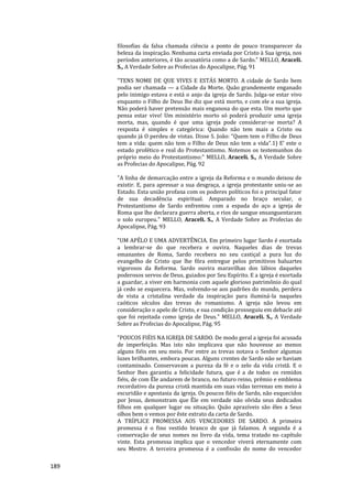 189
filosofias da falsa chamada ciência a ponto de pouco transparecer da
beleza da inspiração. Nenhuma carta enviada por Cristo à Sua igreja, nos
períodos anteriores, é tão acusatória como a de Sardo." MELLO, Araceli.
S., A Verdade Sobre as Profecias do Apocalipse, Pág. 91
"TENS NOME DE QUE VIVES E ESTÁS MORTO. A cidade de Sardo bem
podia ser chamada — a Cidade da Morte. Quão grandemente enganado
pelo inimigo estava e está o anjo da igreja de Sardo. Julga-se estar vivo
enquanto o Filho de Deus lhe diz que está morto, e com ele a sua igreja.
Não poderá haver pretensão mais enganosa do que esta. Um morto que
pensa estar vivo! Um ministério morto só poderá produzir uma igreja
morta, mas, quando é que uma igreja pode considerar-se morta? A
resposta é simples e categórica: Quando não tem mais a Cristo ou
quando já O perdeu de vistas. Disse S. João: “Quem tem o Filho de Deus
tem a vida: quem não tem o Filho de Deus não tem a vida”.1) E’ este o
estado profético e real do Protestantismo. Notemos os testemunhos do
próprio meio do Protestantismo:" MELLO, Araceli. S., A Verdade Sobre
as Profecias do Apocalipse, Pág. 92
"A linha de demarcação entre a igreja da Reforma e o mundo deixou de
existir. E, para apressar a sua desgraça, a igreja protestante uniu-se ao
Estado. Esta união profana com os poderes políticos foi o principal fator
de sua decadência espiritual. Amparado no braço secular, o
Protestantismo de Sardo enfrentou com a espada do aço a igreja de
Roma que lhe declarara guerra aberta, e rios de sangue ensanguentaram
o solo europeu." MELLO, Araceli. S., A Verdade Sobre as Profecias do
Apocalipse, Pág. 93
"UM APÊLO E UMA ADVERTÊNCIA. Em primeiro lugar Sardo é exortada
a lembrar-se do que recebera e ouvira. Naqueles dias de trevas
emanantes de Roma, Sardo recebera no seu castiçal a pura luz do
evangelho de Cristo que lhe fôra entregue pelos primitivos baluartes
vigorosos da Reforma. Sardo ouvira maravilhas dos lábios daqueles
poderosos servos de Deus, guiados por Seu Espírito. E a igreja é exortada
a guardar, a viver em harmonia com aquele glorioso patrimônio do qual
já cedo se esquecera. Mas, volvendo-se aos padrões do mundo, perdera
de vista a cristalina verdade da inspiração para iluminá-la naqueles
caóticos séculos das trevas do romanismo. A igreja não levou em
consideração o apelo de Cristo, e sua condição prosseguiu em debacle até
que foi rejeitada como igreja de Deus." MELLO, Araceli. S., A Verdade
Sobre as Profecias do Apocalipse, Pág. 95
"POUCOS FIÉIS NA IGREJA DE SARDO. De modo geral a igreja foi acusada
de imperfeição. Mas isto não implicava que não houvesse ao menos
alguns fiéis em seu meio. Por entre as trevas notava o Senhor algumas
luzes brilhantes, embora poucas. Alguns crentes de Sardo não se haviam
contaminado. Conservavam a pureza da fé e o zelo da vida cristã. E o
Senhor lhes garantiu a felicidade futura, que é a de todos os remidos
fiéis, de com Êle andarem de branco, no futuro reino, prêmio e emblema
recordativo da pureza cristã mantida em suas vidas terrenas em meio à
escuridão e apostasia da igreja. Os poucos fiéis de Sardo, não esquecidos
por Jesus, demonstram que Êle em verdade não olvida seus dedicados
filhos em qualquer lugar ou situação. Quão aprazíveis são êles a Seus
olhos bem o vemos por êste extrato da carta de Sardo.
A TRÍPLICE PROMESSA AOS VENCEDORES DE SARDO. A primeira
promessa é o fino vestido branco de que já falamos. A segunda é a
conservação de seus nomes no livro da vida, tema tratado no capítulo
vinte. Esta promessa implica que o vencedor viverá eternamente com
seu Mestre. A terceira promessa é a confissão do nome do vencedor
 