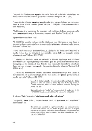 19
"Naquele dia farei crescer o poder da nação de Israel, e abrirei a minha boca no
meio deles. Então eles saberão que eu sou o Senhor." Ezequiel: 29:21 (NVI)
"Nesse dia, farei brotar uma força em Israel e farei que você abra a boca no meio
deles. E assim ficarão sabendo que eu sou Javé"." Ezequiel: 29:21 (Versão Católica
sem Apócrifos)
“Os filhos de Arão trouxeram-lhe o sangue; e ele molhou o dedo no sangue, e o pôs
sobre as pontas do altar, e derramou o sangue à base do altar;” Levítico:9:9.
Agora observe o Salmos 18.2:
"O SENHOR é a minha rocha, a minha cidadela, o meu libertador; o meu Deus, o
meu rochedo em que me refugio; o meu escudo, a força da minha salvação, o meu
baluarte." Salmos: 18:2
"Jeová é meu rochedo, e minha fortaleza, e Aquele que me põe a salvo. Meu Deus é
minha rocha. Nele me refugiarei, meu escudo e meu chifre de salvação, minha
altura protetora." Salmos: 18:2 (TNM)
"O Senhor é a fortaleza onde me escondo e fico em segurança. Ele é o meu
Libertador. Ele é aquela grande pedra sobre a qual me apóio; ali nenhum dos meus
inimigos pode me alcançar. O meu Deus é o meu escudo, Ele é uma torre alta e bem
firme para me proteger; o seu poder é a garantia, da minha salvação." Salmos:18:2
(Bíblia Viva)
"O Senhor é a minha rocha, a minha fortaleza e o meu libertador; o meu Deus é o
meu rochedo, em quem me refugio. Ele é o meu escudo e o poder que me salva, a
minha torre alta." Salmos:18:2 (NVI)
"qeren"... 1) chifre 1a) chifre 1b) referindo-se à força (fig.)... 1e) chifre
(pontas do altar em forma de chifre) 1f) raios de luz 1g) monte..."
STRONG Dicionário Bíblico - Léxico Hebraico, Aramaico e Grego de
Strong, Pág. 938
"Força. Literalmente, "chifre" ou "ponta", símbolo de poder (ver Dt 33:
17)." SÉTIMO DIA, Comentário Bíblico Adventista, Vol. 3, Pág. 755
O número “Sete” simboliza “totalidade, perfeição e plenitude”
"Porquanto, nele, habita, corporalmente, toda a plenitude da Divindade."
Colossenses: 2:9
"Em Cristo está reunida toda a glória do Pai. Nele está toda a plenitude
da divindade corporal. Ele é o brilho da glória do Pai e a imagem
expressa de Sua pessoa. A glória dos atributos de Deus é expressa em Seu
caráter...{7BC 907.3}" WHITE, Ellen G., SDA Bible Commentary, Vol. 7,
Pág. 907, Parágrafo. 3
 