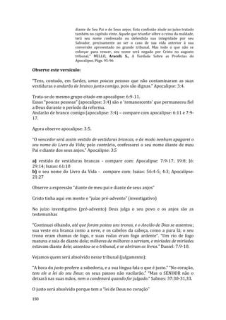 190
diante de Seu Pai e de Seus anjos. Esta confissão alude ao juízo tratado
também no capítulo vinte. Aquele que triunfar sôbre o reino da maldade,
terá seu nome confessado ou defendida sua integridade por seu
Salvador, precisamente ao ser o caso de sua vida anterior à sua
conversão apresentado no grande tribunal. Mas todo o que não se
esforçar para vencer, seu nome será negado por Cristo no augusto
tribunal." MELLO, Araceli. S., A Verdade Sobre as Profecias do
Apocalipse, Págs. 95-96
Observe este versículo:
“Tens, contudo, em Sardes, umas poucas pessoas que não contaminaram as suas
vestiduras e andarão de branco junto comigo, pois são dignas.” Apocalipse: 3:4.
Trata-se do mesmo grupo citado em apocalipse: 6:9-11.
Essas “poucas pessoas” (apocalipse: 3:4) são o ‘remanescente’ que permaneceu fiel
a Deus durante o período da reforma.
Andarão de branco comigo (apocalipse: 3:4) – compare com apocalipse: 6:11 e 7:9-
17.
Agora observe apocalipse: 3:5.
“O vencedor será assim vestido de vestiduras brancas, e de modo nenhum apagarei o
seu nome do Livro da Vida; pelo contrário, confessarei o seu nome diante de meu
Pai e diante dos seus anjos.” Apocalipse: 3.5
a) vestido de vestiduras brancas - compare com: Apocalipse: 7:9-17; 19:8; Jó:
29:14; Isaias: 61:10
b) o seu nome do Livro da Vida - compare com: Isaias: 56:4-5; 4:3; Apocalipse:
21:27
Observe a expressão “diante de meu pai e diante de seus anjos”
Cristo tinha aqui em mente o “juízo pré-advento” (investigativo)
No juízo investigativo (pré-advento) Deus julga o seu povo e os anjos são as
testemunhas
“Continuei olhando, até que foram postos uns tronos, e o Ancião de Dias se assentou;
sua veste era branca como a neve, e os cabelos da cabeça, como a pura lã; o seu
trono eram chamas de fogo, e suas rodas eram fogo ardente”. “Um rio de fogo
manava e saía de diante dele; milhares de milhares o serviam, e miríades de miríades
estavam diante dele; assentou-se o tribunal, e se abriram os livros.” Daniel: 7:9-10.
Vejamos quem será absolvido nesse tribunal (julgamento):
“A boca do justo profere a sabedoria, e a sua língua fala o que é justo.” “No coração,
tem ele a lei do seu Deus; os seus passos não vacilarão.” “Mas o SENHOR não o
deixará nas suas mãos, nem o condenará quando for julgado.” Salmos: 37:30-31,33.
O justo será absolvido porque tem a “lei de Deus no coração”
 