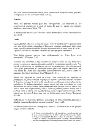192
“Ora, nós somos testemunhas destes fatos, e bem assim o Espírito Santo, que Deus
outorgou aos que lhe obedecem.” Atos: 5:29-32.
Estevão
“Qual dos profetas vossos pais não perseguiram? Eles mataram os que
anteriormente anunciavam a vinda do Justo, do qual vós agora vos tornastes
traidores e assassinos.” Atos: 7:52
“E apedrejavam Estevão, que invocava e dizia: Senhor Jesus, recebe o meu espírito!”
Atos: 7:59.
Paulo
“Agora, Senhor, olha para as suas ameaças e concede aos teus servos que anunciem
com toda a intrepidez a tua palavra, “Enquanto estendes a mão para fazer curas,
sinais e prodígios por intermédio do nome do teu santo Servo Jesus.” Atos: 4:29-30.
Seguir a Cristo e a sua palavra é sinônimo de “perseguição e sofrimento”
“Ora, todos quantos querem viver piedosamente em Cristo Jesus serão
perseguidos.” II Timóteo: 3:12.
“Amados, não estranheis o fogo ardente que surge no meio de vós, destinado a
provar-vos, como se alguma coisa extraordinária vos estivesse acontecendo; Pelo
contrário, alegrai-vos na medida em que sois co-participantes dos sofrimentos de
Cristo, para que também, na revelação de sua glória, vos alegreis exultando. “Se,
pelo nome de Cristo, sois injuriados, bem-aventurados sois, porque sobre vós
repousa o Espírito da glória e de Deus.” I Pedro: 4:12-14.
“Quem nos separará do amor de Cristo? Será tribulação, ou angústia, ou
perseguição, ou fome, ou nudez, ou perigo, ou espada? Como está escrito: Por amor
de ti, somos entregues à morte o dia todo, fomos considerados como ovelhas para o
matadouro. Em todas estas coisas, porém, somos mais que vencedores, por meio
daquele que nos amou. Porque eu estou bem certo de que nem a morte, nem a vida,
nem os anjos, nem os principados, nem as coisas do presente, nem do porvir, nem os
poderes, “Nem a altura, nem a profundidade, nem qualquer outra criatura poderá
separar-nos do amor de Deus, que está em Cristo Jesus, nosso Senhor.” Romanos:
8:35-39.
“Estas coisas vos tenho dito para que tenhais paz em mim. No mundo, passais por
aflições; mas tende bom ânimo; eu venci o mundo.” João: 16.33.
Os reformadores sofreram “perseguição, torturas” e derramaram o seu próprio
sangue por amor a Cristo.
“... Os clamores simbólicos destes mártires não são evocados do céu, mas
da terra, precisamente debaixo do “altar” sob o qual foram mortos. O altar
de Abel, foi o campo (GÊN: 4:8; heb: 11:4); o de cristo foi a cruz (João:
19.:31); o de Estevão, a praça pública (atos: 7:57-60); o dos reformadores
e mártires foram fogueiras, arenas e guilhotinas. Deus ouvirá este clamor e
 