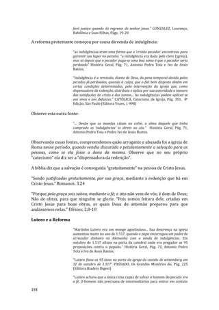 193
fará justiça quando do regresso do senhor Jesus.” GONZALEZ, Lourenço,
Babilônia e Suas Filhas, Págs. 19-20
A reforma protestante começou por causa da venda de indulgência:
“as indulgências eram uma forma que o ‘cristão pecador’ encontrava para
garantir seu lugar no paraíso. “a indulgência era dada pelo clero (igreja),
mas só depois que o pecador paga-se uma boa soma é que o pecador seria
perdoado” História Geral, Pág, 71, Antonio Pedro Tota e Ivo de Assis
Bastos.
“Indulgência é a remissão, diante de Deus, da pena temporal devida pelos
pecados já perdoados, quando à culpa, que o fiel bem disposto obtém em
certas condições determinadas, pela intervenção da igreja que, como
dispensadora da redenção, distribuiu e aplica por sua autoridade o tesouro
das satisfações de cristo e dos santos... As indulgências podem aplicar-se
aos vivos e aos defuntos.” CATÓLICA, Catecismo da Igreja, Pág. 351, 8°
Edição, São Paulo (Editora Vozes, 1 998)
Observe esta outra fonte:
“... Desde que as moedas caíam no cofre, a alma daquele que tinha
comprado as ‘indulgências’ ia direto ao céu.” História Geral, Pág. 71,
Antonio Pedro Tota e Pedro Ivo de Assis Bastos.
Observando essas fontes, compreendemos quão arrogante e abusada foi a igreja de
Roma nesse período, quando vendia discarada e petulantemente a salvação para as
pessoas, como se ela fosse a dona da mesma. Observe que no seu próprio
“catecismo” ela diz ser a “dispensadora da redenção”.
A bíblia diz que a salvação é conseguida “gratuitamente” na pessoa de Cristo Jesus.
“Sendo justificados gratuitamente, por sua graça, mediante a redenção que há em
Cristo Jesus.” Romanos: 3.24
“Porque pela graça sois salvos, mediante a fé; e isto não vem de vós; é dom de Deus;
Não de obras, para que ninguém se glorie. “Pois somos feitura dele, criados em
Cristo Jesus para boas obras, as quais Deus de antemão preparou para que
andássemos nelas.” Efésios; 2.8-10
Lutero e a Reforma
“Martinho Lutero era um monge agostiniano... Sua descrença na igreja
aumentou muito no ano de 1.517, quando o papa encarregou um padre de
arrecadar dinheiro na Alemanha com a venda de indulgências. Em
outubro de 1.517 afixou na porta da catedral onde era pregador as 95
proposições contra o papado.” História Geral, Pág. 72, Antonio Pedro
Tota e Ivo de Assis Bastos.
“Lutero fixou as 95 teses na porta da igreja do castelo de wittemberg em
31 de outubro de 1.517” PASSADO, Os Grandes Mistérios do, Pág. 225
(Editora Riaders Digest)
“Lutero achava que a única coisa capaz de salvar o homem do pecado era
a fé. O homem não precisava de intermediários para entrar em contato
 