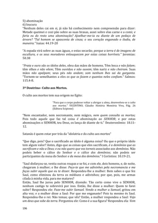 196
5) abominação
6) loucura
“Nenhum deles cai em si, já não há conhecimento nem compreensão para dizer:
Metade queimei e cozi pão sobre as suas brasas, assei sobre elas carne e a comi; e
faria eu do resto uma abominação? Ajoelhar-me-ia eu diante de um pedaço de
árvore? “Tal homem se apascenta de cinza; o seu coração enganado o iludiu, de
maneira.” Isaias: 44.19-20
“A espada virá sobre as suas águas, e estas secarão; porque a terra é de imagens de
escultura, e os seus moradores enlouquecem por estas coisas horríveis.” Jeremias:
50.38
“Prata e ouro são os ídolos deles, obra das mãos de homens. Têm boca e não falam;
têm olhos e não vêem; Têm ouvidos e não ouvem; têm nariz e não cheiram. Suas
mãos não apalpam; seus pés não andam; som nenhum lhes sai da garganta.
“Tornem-se semelhantes a eles os que os fazem e quantos neles confiam.” Salmos:
115.4-8.
3º Doutrina– Culto aos Mortos.
O culto aos mortos tem sua origem no Egito:
“Para que o corpo pudesse voltar a abrigar a alma, desenvolveu-se o culto
aos mortos.” VICENTINO, Cláudio História Memória Viva, Pág. 26
(Editora Scipione)
“Nem encantador, nem necromante, nem mágico, nem quem consulte os mortos;
Pois todo aquele que faz tal coisa é abominação ao SENHOR; e por estas
abominações o SENHOR, teu Deus, os lança de diante de ti.” Deuteronômio: 18.11-
12.
Satanás é quem estar por trás da “idolatria e do culto aos mortos”
“Que digo, pois? Que o sacrificado ao ídolo é alguma coisa? Ou que o próprio ídolo
tem algum valor? Antes, digo que as coisas que eles sacrificam, é a demônios que as
sacrificam e não a Deus; e eu não quero que vos torneis associados aos demônios. Não
podeis beber o cálice do Senhor e o cálice dos demônios; não podeis ser
participantes da mesa do Senhor e da mesa dos demônios.” I Coríntios: 10.19-21.
“Saul disfarçou-se, vestiu outras roupas e se foi, e com ele, dois homens, e, de noite,
chegaram à mulher; e lhe disse: Peço-te que me adivinhes pela necromancia e me
faças subir aquele que eu te disser. Respondeu-lhe a mulher: Bem sabes o que fez
Saul, como eliminou da terra os médiuns e adivinhos; por que, pois, me armas
cilada à minha vida, para me matares?
Então, Saul lhe jurou pelo SENHOR, dizendo: Tão certo como vive o SENHOR,
nenhum castigo te sobrevirá por isso. Então, lhe disse a mulher: Quem te farei
subir? Respondeu ele: Faze-me subir Samuel. Vendo a mulher a Samuel, gritou em
alta voz; e a mulher disse a Saul: Por que me enganaste? Pois tu mesmo és Saul.
Respondeu-lhe o rei: Não temas; que vês? Então, a mulher respondeu a Saul: Vejo
um deus que sobe da terra. Perguntou ele: Como é a sua figura? Respondeu ela: Vem
 
