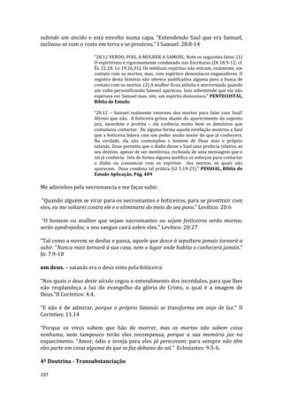 197
subindo um ancião e está envolto numa capa. “Entendendo Saul que era Samuel,
inclinou-se com o rosto em terra e se prostrou.” I Samuel: 28.8-14
"28.12 VENDO, POIS, A MULHER A SAMUEL. Note os seguintes fatos: (1)
O espiritismo é rigorosamente condenado nas Escrituras (Dt 18.9-12; cf.
Êx 22.18; Lv 19.26,31). Os médiuns espíritas não entram, realmente, em
contato com os mortos, mas, com espíritos demoníacos enganadores. O
registro desta história não oferece justificativa alguma para a busca de
contato com os mortos. (2) A mulher ficou atônita e aterrorizada quando
um vulto personificando Samuel apareceu. Isso subentende que ela não
esperava ver Samuel mas, sim, um espírito demoníaco.” PENTECOSTAL,
Bíblia de Estudo
“28.12 – Samuel realmente retornou dos mortos para falar com Saul?
Afirmo que não. A feiticeira gritou diante do aparecimento do suposto
juiz, sacerdote e profeta – ela conhecia muito bem os demônios que
costumava contactar. De alguma forma aquela revelação mostrou a Saul
que a feiticeira lidava com um poder muito maior do que já conhecera.
Na verdade, ela não contemplou o homem de Deus mas o próprio
satanás. Deus permitiu que o diabo desse a Saul uma profecia relativa ao
seu destino, apesar de ser mentirosa, recheada de uma mensagem que o
rei já conhecia. Isto de forma alguma justifica os esforços para contactar
o diabo ou comunicar com os espíritos dos mortos, os quais não
aparecem. Deus condena tal prática (Gl 5.19-21).” PESSOAL, Bíblia de
Estudo Aplicação, Pág. 409
Me adivinhes pela necromancia e me faças subir.
“Quando alguém se virar para os necromantes e feiticeiros, para se prostituir com
eles, eu me voltarei contra ele e o eliminarei do meio do seu povo.” Levítico: 20:6
“O homem ou mulher que sejam necromantes ou sejam feiticeiros serão mortos;
serão apedrejados; o seu sangue cairá sobre eles.” Levítico: 20:27
“Tal como a nuvem se desfaz e passa, aquele que desce à sepultura jamais tornará a
subir. “Nunca mais tornará à sua casa, nem o lugar onde habita o conhecerá jamais.”
Jó: 7.9-10
um deus. – satanás era o deus visto pela feiticeira:
“Nos quais o deus deste século cegou o entendimento dos incrédulos, para que lhes
não resplandeça a luz do evangelho da glória de Cristo, o qual é a imagem de
Deus.”II Coríntios: 4.4.
“E não é de admirar, porque o próprio Satanás se transforma em anjo de luz.” II
Coríntios: 11.14
“Porque os vivos sabem que hão de morrer, mas os mortos não sabem coisa
nenhuma, nem tampouco terão eles recompensa, porque a sua memória jaz no
esquecimento. “Amor, ódio e inveja para eles já pereceram; para sempre não têm
eles parte em coisa alguma do que se faz debaixo do sol.” Eclesiastes: 9.5-6.
4º Doutrina - Transubstanciação
 