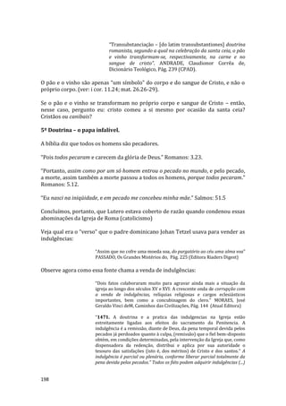 198
“Transubstanciação – [do latim transubstantiones] doutrina
romanista, segundo a qual na celebração da santa ceia, o pão
e vinho transformam-se, respectivamente, na carne e no
sangue de cristo”. ANDRADE, Claudionor Corrêa de,
Dicionário Teológico, Pág. 239 (CPAD).
O pão e o vinho são apenas “um símbolo” do corpo e do sangue de Cristo, e não o
próprio corpo. (ver: i cor. 11.24; mat. 26.26-29).
Se o pão e o vinho se transformam no próprio corpo e sangue de Cristo – então,
nesse caso, pergunto eu: cristo comeu a si mesmo por ocasião da santa ceia?
Cristãos ou canibais?
5º Doutrina – o papa infalível.
A bíblia diz que todos os homens são pecadores.
“Pois todos pecaram e carecem da glória de Deus.” Romanos: 3.23.
“Portanto, assim como por um só homem entrou o pecado no mundo, e pelo pecado,
a morte, assim também a morte passou a todos os homens, porque todos pecaram.”
Romanos: 5.12.
“Eu nasci na iniqüidade, e em pecado me concebeu minha mãe.” Salmos: 51.5
Concluímos, portanto, que Lutero estava coberto de razão quando condenou essas
abominações da Igreja de Roma (catolicismo)
Veja qual era o “verso” que o padre dominicano Johan Tetzel usava para vender as
indulgências:
“Assim que no cofre uma moeda soa, do purgatório ao céu uma alma voa”
PASSADO, Os Grandes Mistérios do, Pág. 225 (Editora Riaders Digest)
Observe agora como essa fonte chama a venda de indulgências:
“Dois fatos colaboraram muito para agravar ainda mais a situação da
igreja ao longo dos séculos XV e XVI: A crescente onda de corrupção com
a venda de indulgências, relíquias religiosas e cargos eclesiásticos
importantes, bem como a concubinagem do clero.” MORAES, José
Geraldo Vinci deM, Caminhos das Civilizações, Pág. 144 (Atual Editora)
“1471. A doutrina e a pratica das indulgencias na Igreja estão
estreitamente ligadas aos efeitos do sacramento da Penitencia. A
indulgência é a remissão, diante de Deus, da pena temporal devida pelos
pecados já perdoados quanto à culpa, (remissão) que o fiel bem-disposto
obtém, em condições determinadas, pela intervenção da Igreja que, como
dispensadora da redenção, distribui e aplica por sua autoridade o
tesouro das satisfações (isto é, dos méritos) de Cristo e dos santos.” A
indulgência é parcial ou plenária, conforme liberar parcial totalmente da
pena devida pelos pecados.” Todos os fiéis podem adquirir indulgências (...)
 