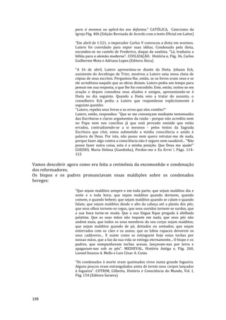 199
para si mesmos ou aplicá-las aos defuntos.” CATÓLICA, Catecismo da
Igreja Pág. 406 (Edição Revisada de Acordo com o texto Oficial em Latim)
“Em abril de 1.521, o imperador Carlos V convocou a dieta em wormes.
Lutero foi convidado para expor suas idéias. Condenado pela dieta,
escondeu-se no castelo de Frederico, duque da saxônia. “Lá, traduziu a
bíblia para o alemão moderno”. CIVILIZAÇÃO, História e, Pág. 36, Carlos
Guilherme Mota e Adriana Lopes (Editora Ática).
"A 16 de abril, Lutero apresentou-se diante da Dieta. Johann Eck,
assistente do Arcebispo de Trier, mostrou a Lutero uma mesa cheia de
cópias de seus escritos. Perguntou-lhe, então, se os livros eram seus e se
ele acreditava naquilo que as obras diziam. Lutero pediu um tempo para
pensar em sua resposta, o que lhe foi concedido. Este, então, isolou-se em
oração e depois consultou seus aliados e amigos, apresentando-se à
Dieta no dia seguinte. Quando a Dieta veio a tratar do assunto, o
conselheiro Eck pediu a Lutero que respondesse explicitamente à
seguinte questão:
"Lutero, repeles seus livros e os erros que eles contêm?"
Lutero, então, respondeu: "Que se me convençam mediante testemunho
das Escrituras e claros argumentos da razão - porque não acredito nem
no Papa nem nos concílios já que está provado amiúde que estão
errados, contradizendo-se a si mesmos - pelos textos da Sagrada
Escritura que citei, estou submetido a minha consciência e unido à
palavra de Deus. Por isto, não posso nem quero retratar-me de nada,
porque fazer algo contra a consciência não é seguro nem saudável... "Não
posso fazer outra coisa, esta é a minha posição. Que Deus me ajude!”
GUEDES, Maria Helena (Guedinha), Perdoe-me e Eu Errei !, Págs. 114-
115
Vamos descobrir agora como era feita a cerimônia da excomunhão e condenação
dos reformadores.
Os bispos e os padres pronunciavam essas maldições sobre os condenados
hereges:
“Que sejam malditos sempre e em toda parte; que sejam malditos dia e
noite e a toda hora; que sejam malditos quando dormem, quando
comem, e quando bebem; que sejam malditos quando se calam e quando
falam; que sejam malditos desde o alto da cabeça até a planta dos pés;
que seus olhos tornem-se cegos, que seus ouvidos tornem-se surdos, que
a sua boca torne-se muda. Que a sua língua fique pregada à abóbada
palatina. Que as suas mãos não toquem em nada, que seus pés não
andem mais, que todos os seus membros do seu corpo sejam malditos;
que sejam malditos quando de pé, deitados ou sentados; que sejam
enterrados com os cães e os asnos; que os lobos rapacez devorem os
seus cadáveres... E assim como se extinguem hoje estas tochas por
nossas mãos, que a luz da sua vida se extinga eternamente... O bispo e os
padres, que eumpunhavam tochas acesas, lançavam-nas por terra e
apagavam-nas sob os pés”. MEDIEVAL, História Antiga e, Pág. 260,
Leonel Itaussu A. Mello e Luis César A. Costa.
“Os condenados à morte eram queimados vivos numa grande fogueira.
Alguns poucos eram estrangulados antes de terem seus corpos lançados
à fogueira”. COTRIM, Gilberto, História e Consciência do Mundo, Vol. I,
Pág. 154 (Editora Saraiva)
 