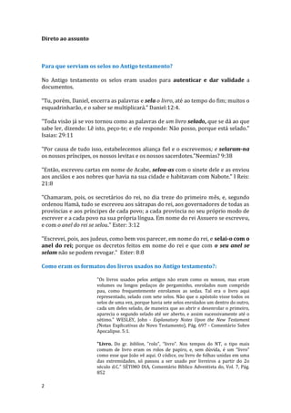 2
Direto ao assunto
Para que serviam os selos no Antigo testamento?
No Antigo testamento os selos eram usados para autenticar e dar validade a
documentos.
“Tu, porém, Daniel, encerra as palavras e sela o livro, até ao tempo do fim; muitos o
esquadrinharão, e o saber se multiplicará.” Daniel:12:4.
"Toda visão já se vos tornou como as palavras de um livro selado, que se dá ao que
sabe ler, dizendo: Lê isto, peço-te; e ele responde: Não posso, porque está selado."
Isaias: 29:11
"Por causa de tudo isso, estabelecemos aliança fiel e o escrevemos; e selaram-na
os nossos príncipes, os nossos levitas e os nossos sacerdotes."Neemias? 9:38
"Então, escreveu cartas em nome de Acabe, selou-as com o sinete dele e as enviou
aos anciãos e aos nobres que havia na sua cidade e habitavam com Nabote." I Reis:
21:8
"Chamaram, pois, os secretários do rei, no dia treze do primeiro mês, e, segundo
ordenou Hamã, tudo se escreveu aos sátrapas do rei, aos governadores de todas as
províncias e aos príncipes de cada povo; a cada província no seu próprio modo de
escrever e a cada povo na sua própria língua. Em nome do rei Assuero se escreveu,
e com o anel do rei se selou." Ester: 3:12
"Escrevei, pois, aos judeus, como bem vos parecer, em nome do rei, e selai-o com o
anel do rei; porque os decretos feitos em nome do rei e que com o seu anel se
selam não se podem revogar." Ester: 8:8
Como eram os formatos dos livros usados no Antigo testamento?:
"Os livros usados pelos antigos não eram como os nossos, mas eram
volumes ou longos pedaços de pergaminho, enrolados num comprido
pau, como frequentemente enrolamos as sedas. Tal era o livro aqui
representado, selado com sete selos. Não que o apóstolo visse todos os
selos de uma vez, porque havia sete selos enrolados um dentro do outro,
cada um deles selado, de maneira que ao abrir e desenrolar o primeiro,
aparecia o segundo selado até ser aberto, e assim sucessivamente até o
sétimo." WESLEY, John - Explanatory Notes Upon the New Testament
(Notas Explicativas do Novo Testamento), Pág. 697 - Comentário Sobre
Apocalipse. 5:1.
"Livro. Do gr. biblion, "rolo", “livro". Nos tempos do NT, o tipo mais
comum de livro eram os rolos de papiro, e, sem dúvida, é um “livro”
como esse que João vê aqui. O códice, ou livro de folhas unidas em uma
das extremidades, só passou a ser usado por livreiros a partir do 2o
século d.C." SÉTIMO DIA, Comentário Bíblico Adventista do, Vol. 7, Pág.
852
 